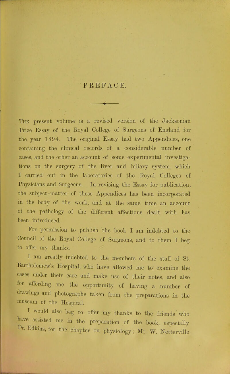 PEEFACE. ♦ The present volume is a revised version of the Jacksonian Prize Essay of the Eoyal College of Surgeons of England for the year 1894. The original Essay had two Appendices, one contaiaing the clinical records of a considerable number of cases, and the other an account of some experimental investiga- tions on the surgery of the liver and biliary system, which I carried out in the laboratories of the Eoyal Colleges of Physicians and Surgeons. In revising the Essay for publication, the subject-matter of these Appendices has been incorporated in the body of the work, and at the same time an account of the pathology of the different affections dealt with has been introduced. For permission to publish the book I am indebted to the Council of the Eoyal College of Surgeons, and to them I beg to offer my thanks. I am greatly indebted to the members of the staff of St. Bartholomew's Hospital, who have aUowed me to examine the cases under their care and make use of their notes, and also for affording me the opportunity of having a number of drawings and photographs taken from the preparations in the museum of the Hospital. I would also beg to offer my thanks to the friends' who bave assisted me in the preparation of the book, especially Dr. Edkins, for the chapter on physiology; Mr. W. Netterville