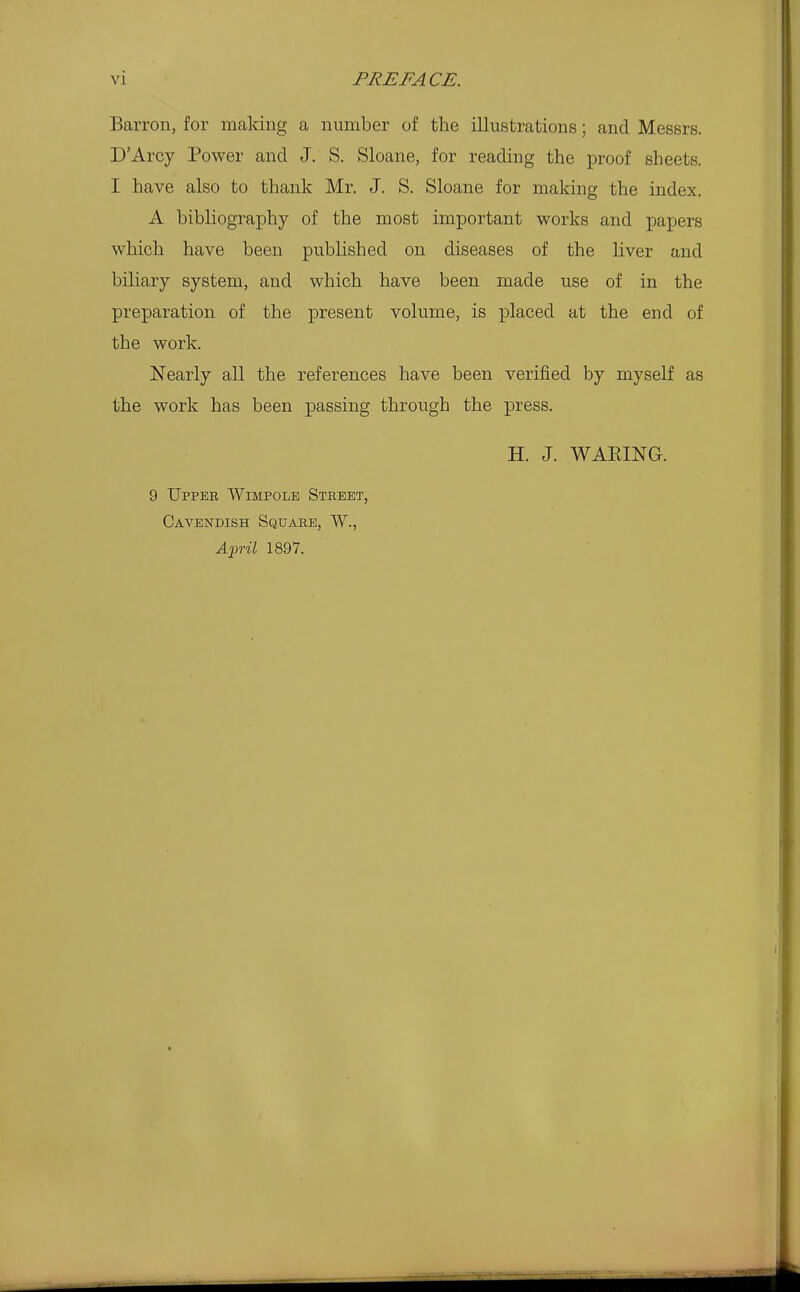 Barron, for making a number of the illustrations; and Messrs. D'Arcy Power and J. S. Sloane, for reading the proof sheets. I have also to thank Mr. J. S. Sloane for making the index. A bibliography of the most important works and papers which have been pubHshed on diseases of the Kver and biliary system, and which have been made use of in the preparation of the present volume, is placed at the end of the work. Nearly all the references have been verified by myself as the work has been passing through the press. H. J. WAEING. 9 Upper Wimpolb Street, Cavendish Square, W., A'pril 1897.