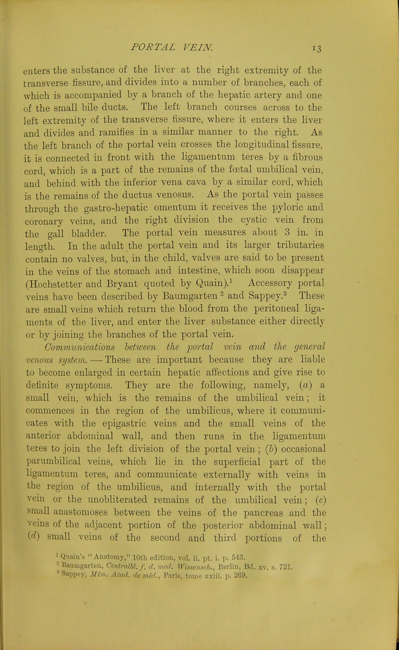PORTAL VEIN. enters the substance of the liver at the right extremity of the transverse fissure, and divides into a number of branches, each of which is accompanied by a branch of the hepatic artery and one of the small bile ducts. The left branch courses across to the left extremity of the transverse fissure, where it enters the liver and divides and ramifies in a similar manner to the right. As the left branch of the portal vein crosses the longitudinal fissure, it is connected in front with the ligamentum teres by a fibrous cord, which is a part of the remains of the foetal umbilical vein, and behind with the inferior vena cava by a similar cord, which is the remains of the ductus venosus. As the portal vein passes through the gastro-hepatic omentum it receives the pyloric and coronary veins, and the right division the cystic vein from the gall bladder. The portal vein measures about 3 in. in length. In the adult the portal vein and its larger tributaries contain no valves, but, in the child, valves are said to be xDresent in the veins of the stomach and intestine, which soon disappear (Hochstetter and Bryant quoted by Quain).^ Accessory portal veins have been described by Baumgartenand Sappey.^ These are small veins which return the blood from the peritoneal liga- ments of the liver, and enter the liver substance either directly or by joining the branches of the portal vein. Communications hetwecn the ported vein and the general venous system. — These are important because they are liable to become enlarged in certain hepatic affections and give rise to definite symptoms. They are the following, namely, {a) a small vein, which is the remains of the umbilical vein; it commences in the region of the umbilicus, where it communi- cates with the epigastric veins and the small veins of the anterior abdominal wall, and then runs in the ligamentum teres to join the left division of the portal vein; (6) occasional parumbilical veins, which lie in the superficial part of the ligamentum teres, and communicate externally with veins in the region of the umbilicus, and internally with the portal vein or the unobliterated remains of the umbilical vein; (c) small anastomoses between the veins of the pancreas and the veins of the adjacent portion of the posterior abdominal wall; (d) small veins of the second and third portions of the 1 Quaiu'.s Anatomy, 10th edition, vol. ii. pt. i. p. 543. 'j Baumgarten, CentralU.f. d. med. Wissensch., Berlin, Bd. xv. s. 721. » Sappey, Mem. Aca.d. de med., Paris, tome x.xiii. p. 269.