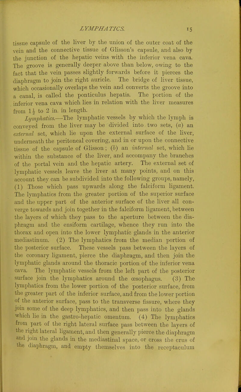 tissue capsule of the liver by the union of the outer coat of the vein and the connective tissue of Glisson's capsule, and also by the junction of the hepatic veins with the inferior vena cava. The groove is generally deeper above than below, owing to the fact that the vein passes slightly forwards before it pierces the diaphragm to join the right auricle. The bridge of liver tissue, which occasionally overlaps the vein and converts the groove into a canal, is called the ponticulus hepatis. The portion of the inferior vena cava which lies in relation with the liver measures from 1 to 2 in. in length. Lymphatics.—The lymphatic vessels by which the lymph is conveyed from the liver may be divided into two sets, (a) an external set, which lie upon the external surface of the liver, underneath the peritoneal covering, and in or upon the connective tissue of the capsule of G-lisson; (6) an internal set, which lie within the substance of the liver, and accompany the branches of the portal vein and the hepatic artery. The external set of lymphatic vessels leave the liver at many points, and on this account they can be subdivided into the following groups, namely, (1) Those which pass upwards along the falciform ligament. The lymphatics from the greater portion of the superior surface and the upper part of the anterior surface of the liver all con- verge towards and join together in the falciform ligament, between the layers of which they pass to the aperture between the dia- phragm and the ensiform cartilage, whence they run into the thorax and open into the lower lymphatic glands in the anterior mediastinum. (2) The lymphatics from the median portion of the posterior surface. These vessels pass between the layers of the coronary ligament, pierce the diaphragm, and then join the lymphatic glands around the thoracic portion of the inferior vena cava. The lymphatic vessels from the left part of the posterior surface join the lymphatics around the oesophagus. (3) The lymphatics from the lower portion of the posterior surface, from the greater part of the inferior surface, and from the lower portion of the anterior surface, pass to the transverse fissure, where they join some of the deep lymphatics, and then pass into the glands which lie in the gastro-hepatic omentum. (4) The lymphatics from part of the right lateral surface pass between the layers of the right lateral ligament, and then generally pierce the diaphragm and join the glands in the mediastmal space, or cross the crus of the diaphragm, and empty themselves into the receptaculura