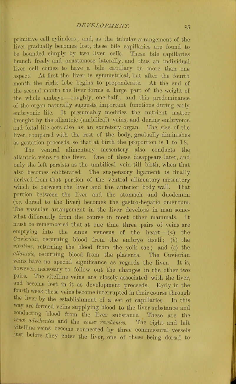 DE VEL OP ME NT. primitive cell cylinders; and, as the tubular arrangement of the liver gradually becomes lost, these bile capillaries are found to be bounded simply by two liver cells. These bile capillaries branch freely and anastomose laterally, and thus an individual liver cell comes to have a bile capillary on more than one aspect. At first the liver is symmetrical, but after the fourth month the right lobe begins to preponderate. At the end of the second month the liver forms a large part of the weight of the whole embryo—roughly, one-half; and this predominance of the organ naturally suggests important functions during early embryonic life. It presumably modifies the nutrient matter brought by the allantoic (umbilical) veins, and during embryonic and foetal life acts also as an excretory organ. The size of the liver, compared with the rest of the body, gradually diminishes as gestation proceeds, so that at birth the proportion is 1 to 18. The ventral alimentary mesentery also conducts the allantoic veins to the liver. One of these disappears later, and only the left persists as the umbilical vein till birth, when that also becomes obliterated. The suspensory ligament is finally derived from that portion of the ventral alimentary mesentery which is between the liver and the anterior body wall. That portion between the liver and the stomach and duodenum {i.e. dorsal to the liver) becomes the gastro-hepatic omentum. The vascular arrangement in the liver develops in man some- what differently from the course in most other mammals. It must be remembered that at one time three pairs of veins are emptying into the sinus venosus of the heart—(a) the Cuvierian, returning blood from the embryo itself; (5) the vitelline, returning the blood from the yolk sac; and (c) the allantoic, returning blood from the placenta. The Cuvierian veins have no special significance as regards the liver. It is, however, necessary to follow out the changes in the other two pairs. The vitelline veins are closely associated with the liver, and become lost in it as development proceeds. Early in the fourth week these veins become interrupted in their course through the liver by the establishment of a set of capniaries. In this way are formed veins supplying blood to the liver substance and conducting blood from the liver substance. These are the i^ence advehcntes and the vc7iai revehentes. The right and left vitelline veins become connected by three commissural vessels J.U8t before they enter the liver,, one of these being dorsal to