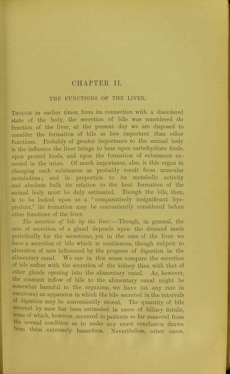 CHAPTER 11. THE FUNCTIONS OF THE LIVEE. Though in earlier times, from its connection with a disordered state of the body, the secretion of bile was considered the function of the liver, at the present day we are disposed to consider the formation of bile as less important than other functions. Probably of greater importance to the animal body is the influence the liver brings to bear upon carbohydrate foods, upon proteid foods, and upon the formation of substances ex- creted in the urine. Of much importance, also, is this organ in changing such substances as probably result from muscular metabolism; and in proportion to its metabolic activity and absolute bulk its relation to the heat formation of the animal body must be duly estimated. Though the bile, then, is to be looked upon as a  comparatively insignificant bye- product, its formation may be conveniently considered before other functions of the liver. The secretion of tile lyy the liver.—Though, in general, the rate of secretion of a gland depends upon the demand made periodically for the secretions, yet in the case of the liver we have a secretion of bile which is continuous, though subject to alteration of rate influenced by the progress of digestion in the alimentary canal. We can in this sense compare the secretion of bile rather with the secretion of the kidney than with that of other glands opening into the alimentary canal. As, however, the constant inflow of bile to the alimentary canal might be somewhat harmful to the organism, we have (at any rate in carnivora) an apparatus in which the bile secreted in the intervals of digestion may be conveniently stored. The quantity of bile secreted by man has been estimated in cases of biliary fistulte, some of which, however, occurred in patients so far removed from the normal condition as to make any exact conclusion drawn from them extremely hazardous. Nevertheless, otlier cases,