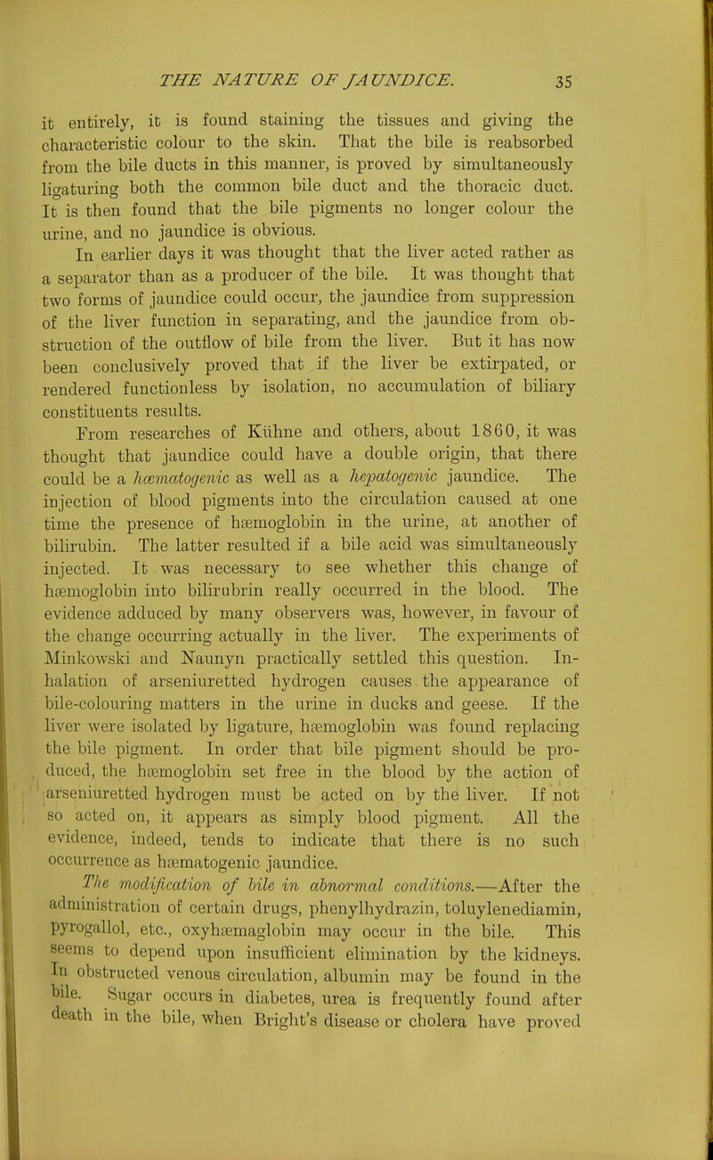 it entirely, it is found staining the tissues and giving the characteristic colour to the skin. That the bile is reabsorbed from the bile ducts in this manner, is proved by simultaneously ligaturing both the common bile duct and the thoracic duct. It is then found that the bile pigments no longer colour the urine, and no jaundice is obvious. In earlier days it was thought that the liver acted rather as a separator than as a producer of the bile. It was thought that two forms of jaundice could occur, the jaundice from suppression of the liver function in separating, and the jaundice from ob- struction of the outflow of bile from the liver. But it has now been conclusively proved that if the liver be extirpated, or rendered function less by isolation, no accumulation of biliary constituents results. From researches of Kiihne and others, about 1860, it was thought that jaundice could have a double origin, that there could be a luematogenic as well as a hepatogenic jaundice. The injection of blood pigments into the circulation caused at one time the presence of hemoglobin in the urine, at another of bihrubin. The latter resulted if a bile acid was simultaneously injected. It was necessary to see whether this change of htemoglobin into bilirubrin really occurred in the blood. The evidence adduced by many observers was, however, in favour of the change occurring actually in the liver. The experiments of Minkowski and Naunyn practically settled this question. In- halation of arseniuretted hydrogen causes the appearance of bile-colouriug matters in the urine in ducks and geese. If the liver were isolated by ligature, ha3moglobm was found replacing the bile pigment. In order that bile pigment should be pro- , duced, the haemoglobin set free in the blood by the action of ' ;arseniuretted hydrogen must be acted on by the liver. If not so acted on, it appears as simply blood pigment. All the evidence, indeed, tends to indicate that there is no such occurrence as htematogenic jaundice. The modification of tile in abnormal conditions.—After the administration of certain drugs, phenylhydrazin, toluylenediamin, pyrogallol, etc., oxyhsemaglobin may occur in the bile. This seems to depend upon insufficient elimination by the kidneys. In obstructed venous circulation, albumin may be found in the bile. Sugar occurs in diabetes, urea is frequently found after death in the bile, when Bright's disease or cholera have proved
