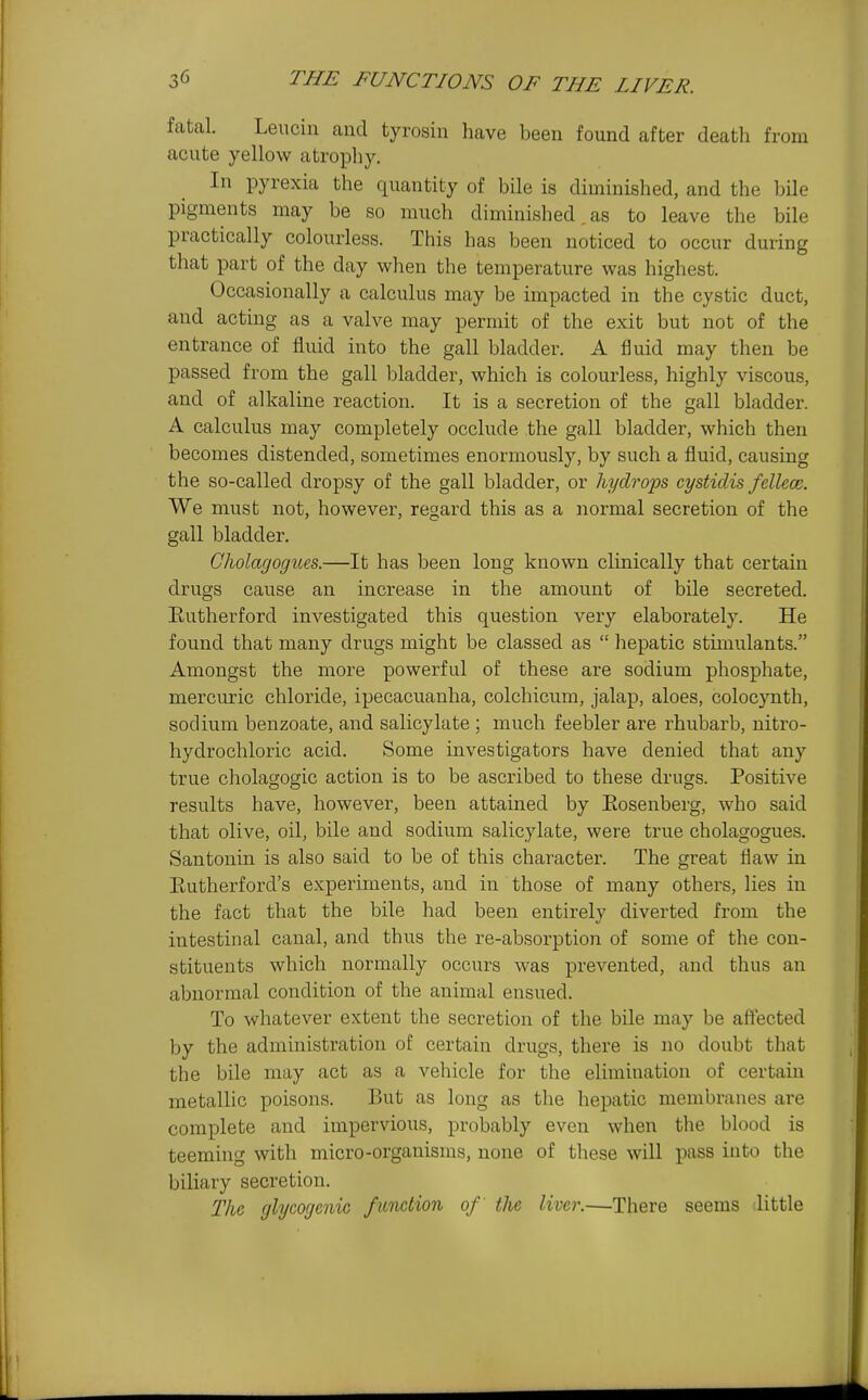 fatal. Leucin and tyrosin have been found after death from acute yellow atrophy. In pyrexia the quantity of bile is diminished, and the bile pigments may be so much diminished, as to leave the bile practically colourless. This has been noticed to occur during that part of the day when the temperature was highest. Occasionally a calculus may be impacted in the cystic duct, and acting as a valve may permit of the exit but not of the entrance of fluid into the gall bladder. A fluid may then be passed from the gall bladder, which is colourless, highly viscous, and of alkaline reaction. It is a secretion of the gall bladder. A calculus may completely occlude the gall bladder, which then becomes distended, sometimes enormously, by such a fluid, causing the so-called dropsy of the gall bladder, or hydrops cysticlis fellece. We must not, however, regard this as a normal secretion of the gall bladder. Chola(jogues.—It has been long known clinically that certain drugs cause an increase in the amount of bile secreted. Eutherford investigated this question very elaborately. He found that many drugs might be classed as  hepatic stimulants. Amongst the more powerful of these are sodium phosphate, mercuric chloride, ipecacuanha, colchicum, jalap, aloes, colocynth, sodium benzoate, and salicylate ; much feebler are rhubarb, nitro- hydrochloric acid. Some investigators have denied that any true cholagogic action is to be ascribed to these drugs. Positive results have, however, been attained by Eosenberg, who said that olive, oil, bile and sodium salicylate, were true cholagogues. Santonin is also said to be of this character. The great flaw in Eutherford's experiments, and in those of many others, lies in the fact that the bile had been entirely diverted from the intestinal canal, and thus the re-absorption of some of the con- stituents which normally occurs was prevented, and thus an abnormal condition of the animal ensued. To whatever extent the secretion of the bile may be aflected by the administration of certain drugs, there is no doubt that the bile may act as a vehicle for the elimination of certain metallic poisons. But as long as the hepatic membranes are complete and impervious, probably even when the blood is teeming with micro-organisms, none of tliese will pass into the biliary secretion. The glycogenic fitnction of the liver.—There seems little