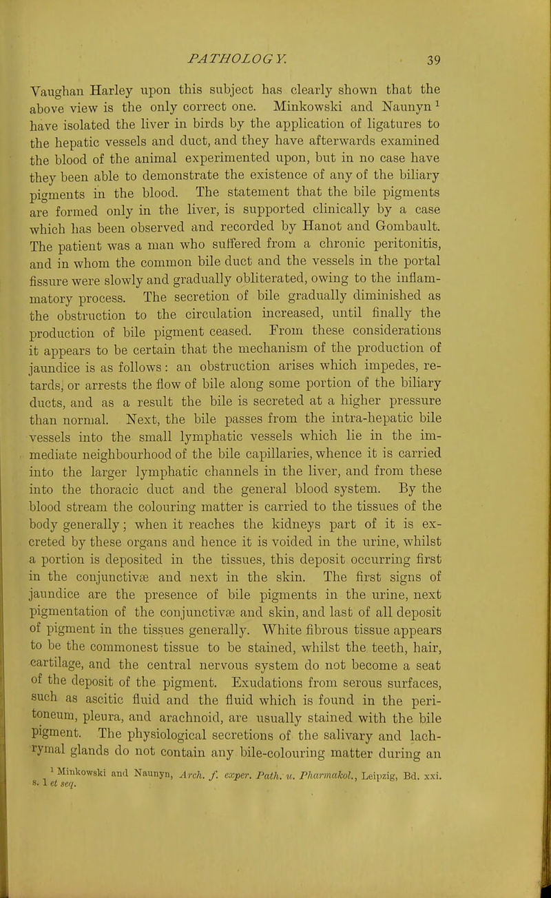 Vaughan Harley upon this subject has clearly shown that the above view is the only correct one. Minkowski and Naunyn ^ have isolated the liver in birds by the application of ligatures to the hepatic vessels and duct, and they have afterwards examined the blood of the animal experimented upon, but in no case have they been able to demonstrate the existence of any of the biliary pigments in the blood. The statement that the bile pigments are formed only in the liver, is supported clinically by a case which has been observed and recorded by Hanot and Gombault. The patient was a man who suffered from a chronic peritonitis, and in whom the common bile duct and the vessels in the portal fissure were slowly and gradually obliterated, owing to the inflam- matory process. The secretion of bile gradually diminished as the obstruction to the circulation increased, until finally the production of bile pigment ceased. From these considerations it appears to be certain that the mechanism of the production of jaundice is as follows: an obstruction arises which impedes, re- tards, or arrests the flow of bile along some portion of the biliary ducts, and as a result the bile is secreted at a higher pressure than normal. Next, the bile passes from the intra-hepatic bile vessels into the small lymphatic vessels which lie in the im- mediate neighbourhood of the bile capillaries, whence it is carried into the larger lymphatic channels in the liver, and from these into the thoracic duct and the general blood system. By the blood stream the colouring matter is carried to the tissues of the body generally; when it reaches the kidneys part of it is ex- creted by these organs and hence it is voided in the urine, whilst a portion is deposited in the tissues, this deposit occurring first in the coujunctivte and next in the skin. The first signs of jaundice are the presence of bile pigments in the urine, next pigmentation of the conjunctivae and skin, and last of all deposit of pigment in the tissues generally. White fibrous tissue appears to be the commonest tissue to be stained, whilst the teeth, hair, cartilage, and the central nervous system do not become a seat of the deposit of the pigment. Exudations from serous surfaces, such as ascitic fluid and the fluid which is found in the peri- toneum, pleura, and arachnoid, are usually stained with the bile pigment. The physiological secretions of the salivary and lach- rymal glands do not contain any bile-colouring matter during an 1 Minkowski and Naunyn, Arch. f. cxper. Path. u. PharmakoL, Leipzig, Bd. xxi. 8.1 et seq.