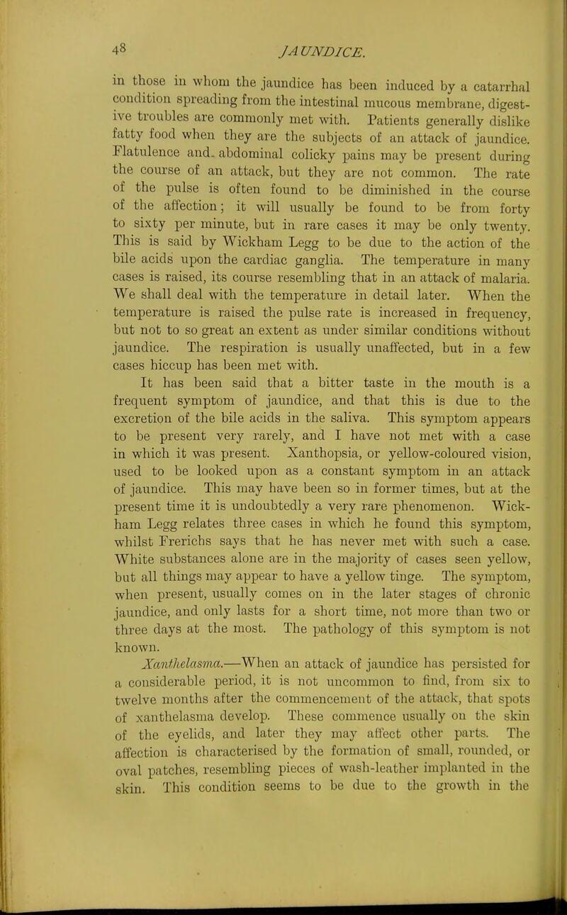 m those in whom the jaundice has been induced by a catarrhal condition spreading from the intestinal mucous membrane, digest- ive troubles are commonly met with. Patients generally dislike fatty food when they are the subjects of an attack of jaundice. Flatulence and. abdominal colicky pains may be present during the course of an attack, but they are not common. The rate of the pulse is often found to be diminished in the course of the affection; it will usually be found to be from forty to sixty per minute, but in rare cases it may be only twenty. This is said by Wickham Legg to be due to the action of the bile acids upon the cardiac ganglia. The temperature in many cases is raised, its course resembling that in an attack of malaria. We shall deal with the temperature in detail later. When the temperature is raised the pulse rate is increased in frequency, but not to so great an extent as under similar conditions without jaundice. The respiration is usually unaffected, but in a few cases hiccup has been met with. It has been said that a bitter taste in the mouth is a frequent symptom of jaundice, and that this is due to the excretion of the bile acids in the saliva. This symptom appears to be present very rarely, and I have not met with a case in which it was present. Xanthopsia, or yellow-coloured vision, used to be looked upon as a constant symptom in an attack of jaundice. This may have been so in former times, but at the present time it is undoubtedly a very rare phenomenon. Wick- ham Legg relates three cases in which he found this symptom, whilst Frerichs says that he has never met with such a case. White substances alone are in the majority of cases seen yellow, but all things may appear to have a yellow tinge. The symptom, when present, usually comes on in the later stages of chronic jaundice, and only lasts for a short time, not more than two or three days at the most. The pathology of this symptom is not known. Xanthelasma.—When an attack of jaundice has persisted for a considerable period, it is not uncommon to find, from six to twelve months after the commencement of the attack, that spots of xanthelasma develop. These commence usually on the skin of the eyelids, and later they may affect other parts. The affection is characterised by the formation of small, rounded, or oval patches, resembling pieces of wash-leather implanted in the skin. This condition seems to be due to the growth in the