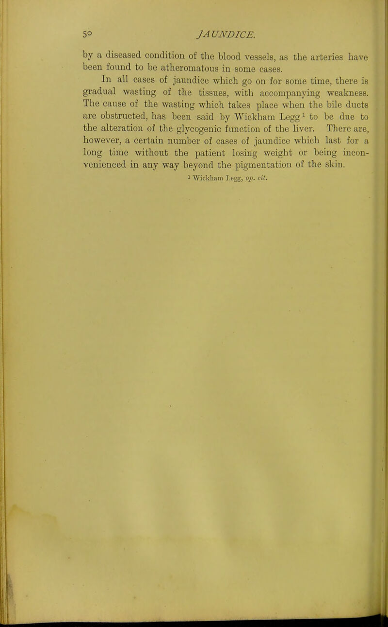 by a diseased condition of the blood vessels, as the arteries have been found to be atheromatous in some cases. In all cases of jaundice which go on for some time, there is gradual wasting of the tissues, with accompanying weakness. The cause of the wasting which takes place when the bile ducts are obstructed, has been said by Wickham Legg ^ to be due to the alteration of the glycogenic function of the liver. There are, however, a certain number of cases of jaundice which last for a long time without the patient losing weight or being incon- venienced in any way beyond the pigmentation of the skin.