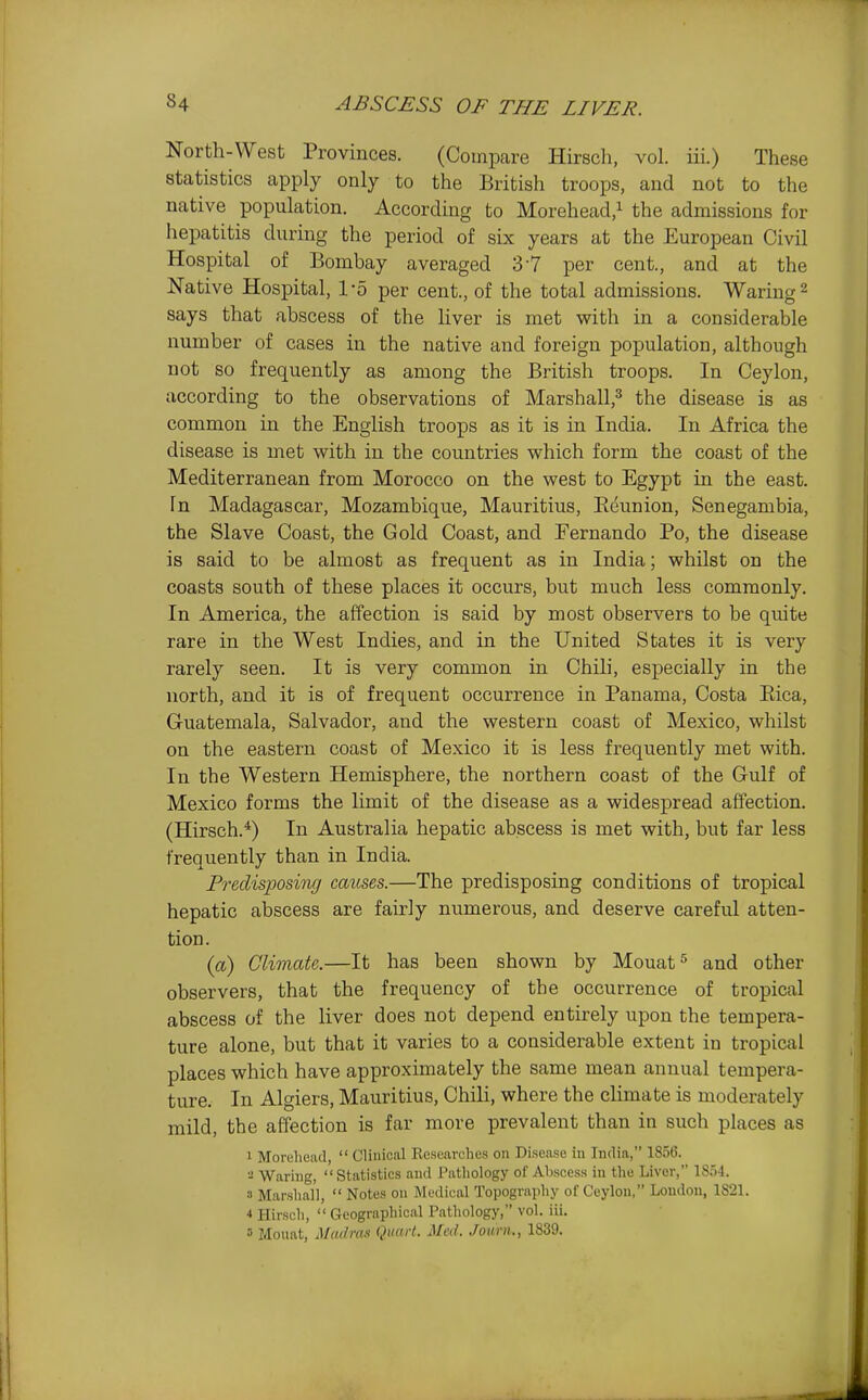 North-West Provinces. (Compare Hirsch, vol. iii.) These statistics apply only to the British troops, and not to the native population. According to Morehead/ the admissions for hepatitis during the period of six years at the EurojDean Civil Hospital of Bombay averaged 37 per cent., and at the Native Hospital, 1-5 per cent., of the total admissions. Waring 2 says that abscess of the liver is met with in a considerable number of cases in the native and foreign population, although not so frequently as among the British troops. In Ceylon, according to the observations of Marshall,^ the disease is as common in the English troops as it is in India. In Africa the disease is met with in the countries which form the coast of the Mediterranean from Morocco on the west to Egypt in the east. In Madagascar, Mozambique, Mauritius, Eeunion, Senegambia, the Slave Coast, the Gold Coast, and Fernando Po, the disease is said to be almost as frequent as in India; whilst on the coasts south of these places it occurs, but much less commonly. In America, the affection is said by most observers to be quite rare in the West Indies, and in the United States it is very rarely seen. It is very common in Chili, especially in the north, and it is of frequent occurrence in Panama, Costa Eica, Gruatemala, Salvador, and the western coast of Mexico, whilst on the eastern coast of Mexico it is less frequently met with. In the Western Hemisphere, the northern coast of the Gulf of Mexico forms the limit of the disease as a widespread affection. (Hirsch.*) In Australia hepatic abscess is met with, but far less frequently than in India. Predisposing causes.—The predisposing conditions of tropical hepatic abscess are fairly numerous, and deserve careful atten- tion. (a) Climate.—It has been shown by Mouat^ and other observers, that the frequency of the occurrence of tropical abscess of the liver does not depend entirely upon the tempera- ture alone, but that it varies to a considerable extent in tropical places which have approximately the same mean annual tempera- ture. In Algiers, Mauritius, Chili, where the climate is moderately mild, the affection is far more prevalent than in such places as 1 Morehead,  Clinical Kesearches on Disease in India, 1856. •■! Waring, Statistics and Pathology of Abscess in the Liver, 18.54. a Marshall,  Notes on Medical Topography of Ceylon, London, 1821. * Hirsch,  Geographical Pathology, vol. iii. 5 Mouat, Madras Quart. Med. Journ., 1839.