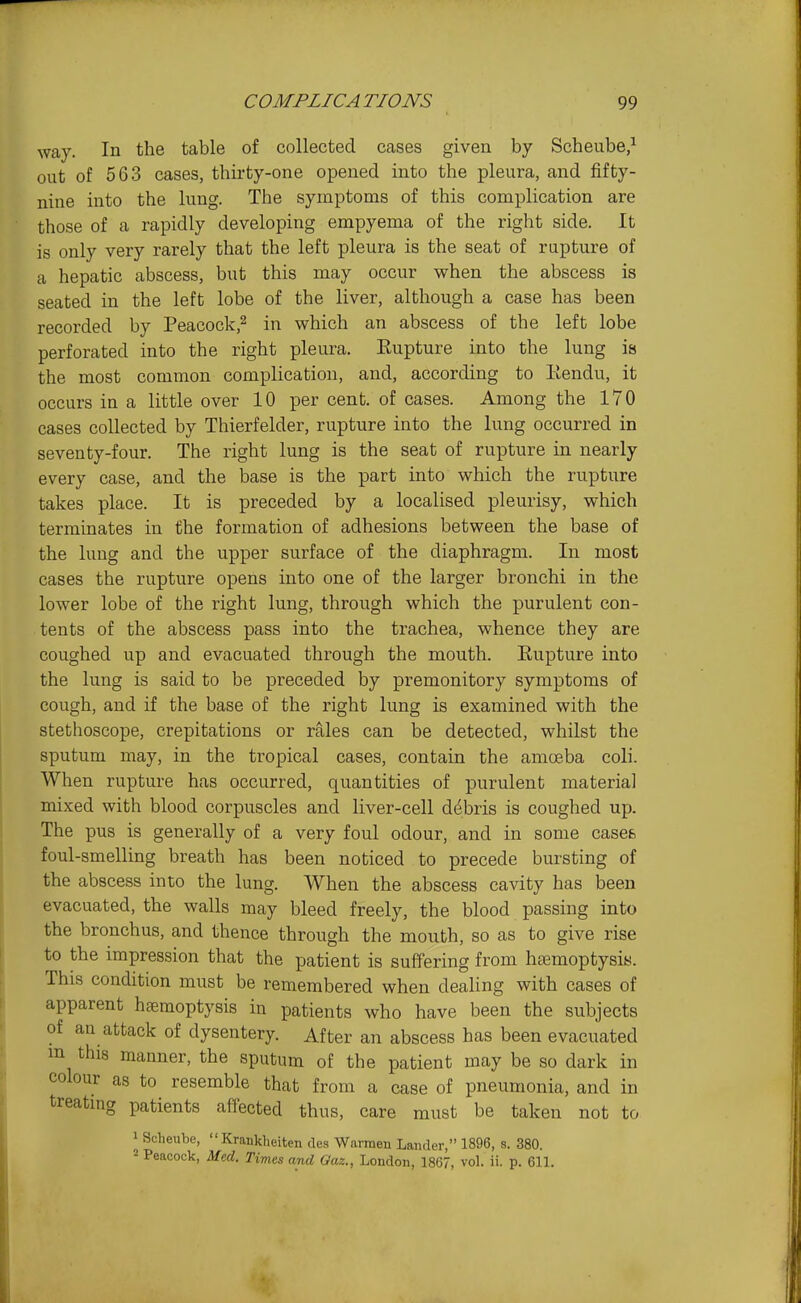 way. In the table of collected cases given by Scheube,^ out of 563 cases, thirty-one opened into the pleura, and fifty- nine into the king. The symptoms of this complication are those of a rapidly developing empyema of the right side. It is only very rarely that the left pleura is the seat of rupture of a hepatic abscess, but this may occur when the abscess is seated in the left lobe of the liver, although a case has been recorded by Peacock,^ in which an abscess of the left lobe perforated into the right pleura. Eupture into the lung is the most common complication, and, according to Kendu, it occurs in a little over 10 per cent, of cases. Among the 170 cases collected by Thierfelder, rupture into the lung occurred in seventy-four. The right lung is the seat of rupture in nearly every case, and the base is the part into which the rupture takes place. It is preceded by a localised pleurisy, which terminates in the formation of adhesions between the base of the lung and the upper surface of the diaphragm. In most cases the rupture opens into one of the larger bronchi in the lower lobe of the i-ight lung, through which the purulent con- tents of the abscess pass into the trachea, whence they are coughed up and evacuated through the mouth. Eupture into the lung is said to be preceded by premonitory symptoms of cough, and if the base of the right lung is examined with the stethoscope, crepitations or rales can be detected, whilst the sputum may, in the tropical cases, contain the amoeba coli. When rupture has occurred, quantities of purulent material mixed with blood corpuscles and liver-cell debris is coughed up. The pus is generally of a very foul odour, and in some cases foul-smelling breath has been noticed to precede bursting of the abscess into the lung. When the abscess cavity has been evacuated, the walls may bleed freely, the blood passing into the bronchus, and thence through the mouth, so as to give rise to the impression that the patient is suffering from haemoptysiy. This condition must be remembered when dealing with cases of apparent htemoptysis in patients who have been the subjects of an attack of dysentery. After an abscess has been evacuated m this manner, the sputum of the patient may be so dark in colour as to resemble that from a case of pneumonia, and in treatmg patients affected thus, care must be taken not to 1 Scheube, Krankheiten des Warraen Lander, 1896, s. 380. 2 Peacock, Mtd. Times and Oaz., London, 1867, vol. ii. p. GIL