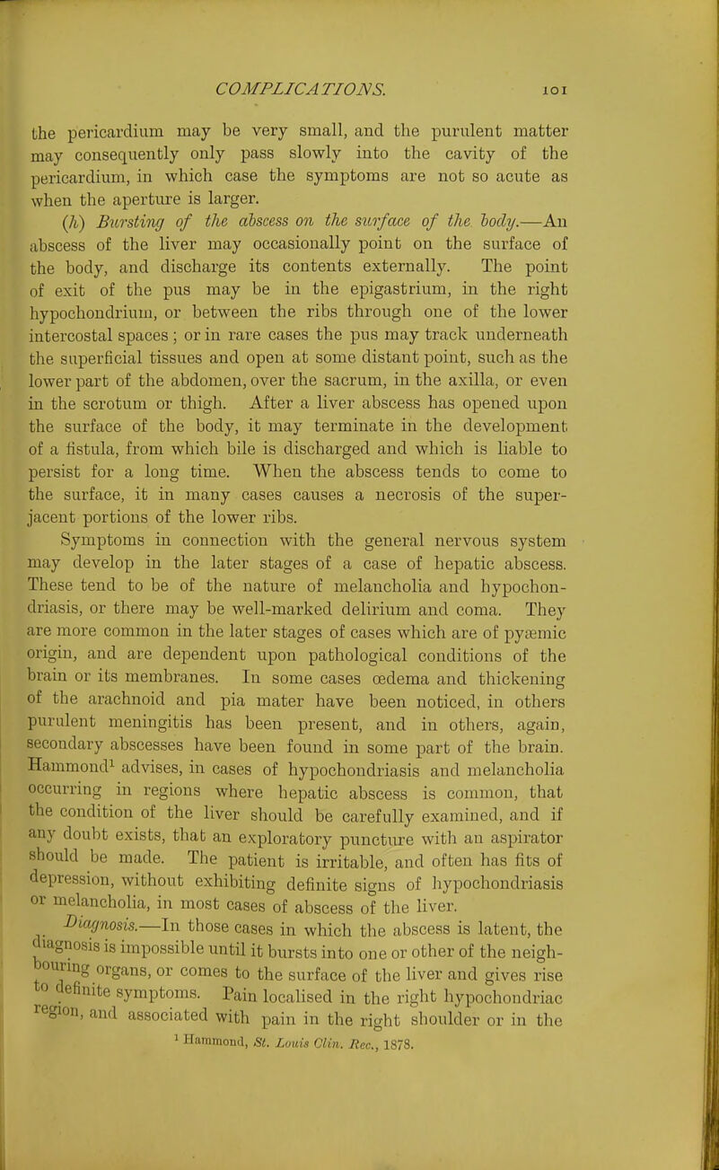 the pericardium may be very small, and the purulent matter may consequently only pass slowly into the cavity of the pericardium, in which case the symptoms are not so acute as when the aperture is larger. Bursting of the abscess on the surface of the body.—An abscess of the liver may occasionally point on the surface of the body, and discharge its contents externally. The point of exit of the pus may be in the epigastrium, in the right hypochondrium, or between the ribs through one of the lower intercostal spaces; or in rare cases the pus may track underneath the superficial tissues and open at some distant point, such as the lower part of the abdomen, over the sacrum, in the axilla, or even in the scrotum or thigh. After a liver abscess has opened upon the surface of the body, it may terminate in the development of a fistula, from which bile is discharged and which is liable to persist for a long time. When the abscess tends to come to the surface, it in many cases causes a necrosis of the super- jacent portions of the lower ribs. Symptoms in connection with the general nervous system may develop in the later stages of a case of hepatic abscess. These tend to be of the nature of melancholia and hypochon- driasis, or there may be well-marked delirium and coma. They are more common in the later stages of cases which are of pysemic origin, and are dependent upon pathological conditions of the brain or its membranes. In some cases oedema and thickening of the arachnoid and pia mater have been noticed, in others purulent meningitis has been present, and in others, again, secondary abscesses have been found in some part of the brain. Hammond! advises, in cases of hypochondriasis and melancholia occurring in regions where hepatic abscess is common, that the condition of the liver should be carefully examined, and if any doubt exists, thab an exploratory puncture with an aspirator should be made. The patient is irritable, and often has fits of depression, without exhibiting definite signs of hypochondriasis or melancholia, in most cases of abscess of the liver. Diagnosis.—In those cases in which the abscess is latent, the diagnosis is impossible until it bursts into one or other of the neigh- bourmg organs, or comes to the surface of the liver and gives rise to definite symptoms. Pain localised in the right hypochondriac region, and associated with pain in the right shoulder or in the 1 Hammond, St. Louis Clin. Rec, 1878.