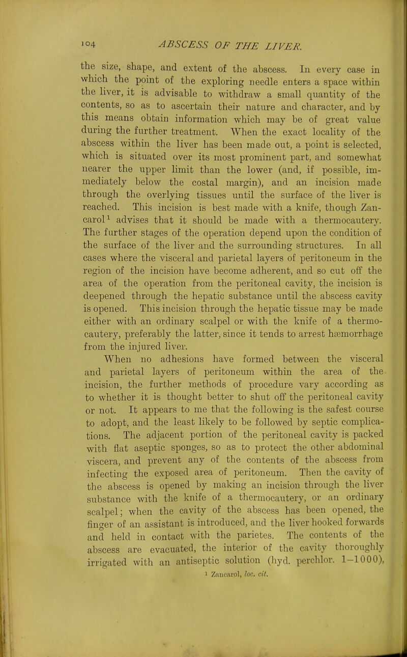 the size, shape, and extent of the abscess. In every case in which the point of the exploring needle enters a space within the liver, it is advisable to withdraw a small quantity of the contents, so as to ascertain their nature and character, and by this means obtain information which may be of great value during the further treatment. When the exact locaHty of the abscess within the liver has been made out, a point is selected, which is situated over its most prominent part, and somewhat nearer the upper limit than the lower (and, if possible, im- mediately below the costal margin), and an incision made through the overlying tissues until the surface of the liver is reached. This incision is best made with a knife, though Zan- caroP advises that it should be made with a thermocautery. The further stages of the oxDcration depend upon the condition of the surface of the liver and the surrounding structures. In all cases where the visceral and parietal layers of peritoneum in the region of the incision have become adherent, and so cut off the area of the operation from the peritoneal cavity, the incision is deepened through the hepatic substance until the abscess cavity is opened. This incision through the hepatic tissue may be made either with an ordinary scalpel or with the knife of a thermo- cautery, preferably the latter, since it tends to arrest htemorrhage from the injured liver. When no adhesions have formed between the visceral and parietal layers of peritoneum within the area of the incision, the further methods of procedure vary according as to whether it is thought better to shut off the peritoneal cavity or not. It appears to me that the following is the safest course to adopt, and the least likely to be followed by septic compHca- tions. The adjacent portion of the peritoneal cavity is packed with flat aseptic sponges, so as to protect the other abdominal viscera, and prevent any of the contents of the abscess from infecting the exposed area of peritoneum. Then the cavity of the abscess is opened by making an incision through the liver substance with the knife of a thermocautery, or an ordinary scalpel; when the cavity of the abscess has been opened, the finger of an assistant is introduced, and the liver hooked forwards and held in contact with the parietes. The contents of the abscess are evacuated, the interior of the cavity thoroughly irrigated with an antiseptic solution (hyd. perchlor. 1-1000), 1 Zanoarol, loc. cil.