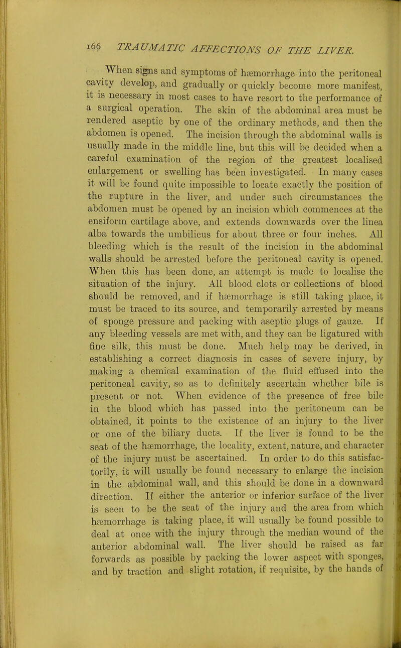 When signs and symptoms of hiemorrhage into the peritoneal cavity develop, and gradually or quickly become more manifest, it is necessary in most cases to have resort to the performance of a surgical operation. The skin of the abdominal area must be rendered aseptic by one of the ordinary methods, and then the abdomen is opened. The incision through the abdominal walls is usually made in the middle line, but this will be decided when a careful examination of the region of the greatest localised enlargement or swelling has been investigated. In many cases it will be found quite impossible to locate exactly the position of the rupture in the liver, and under such circumstances the abdomen must be opened by an incision which commences at the ensiform cartilage above, and extends downwards over the linea alba towards the umbilicus for about three or four inches. All bleeding which is the result of the incision in the abdominal walls should be arrested before the peritoneal cavity is opened. When this has been done, an attempt is made to localise the situation of the injury. All blood clots or collections of blood should be removed, and if haemorrhage is still taking place, it must be traced to its source, and temporarily arrested by means of sponge pressure and packing with aseptic plugs of gauze. If any bleeding vessels are met with, and they can be ligatured with fine silk, this must be done. Much help may be derived, in establishing a correct diagnosis in cases of severe injury, by making a chemical examination of the fluid effused into the peritoneal cavity, so as to definitely ascertain whether bile is present or not. When evidence of the presence of free bile in the blood which has passed into the peritoneum can be obtained, it points to the existence of an injury to the liver or one of the biliary ducts. If the liver is found to be the seat of the htemorrhage, the locality, extent, nature, and character of the injury must be ascertained. In order to do this satisfac- torily, it will usually be found necessary to enlarge the incision in the abdommal wall, and this should be done in a downward direction. If either the anterior or inferior surface of the liver is seen to be the seat of the injury and the area from which haemorrhage is taking place, it will usually be found possible to deal at once with the injury through the median wound of the anterior abdominal wall. The liver should be raised as far forwards as possible by packing the lower aspect with sponges, and by traction and slight rotation, if requisite, by the hands of