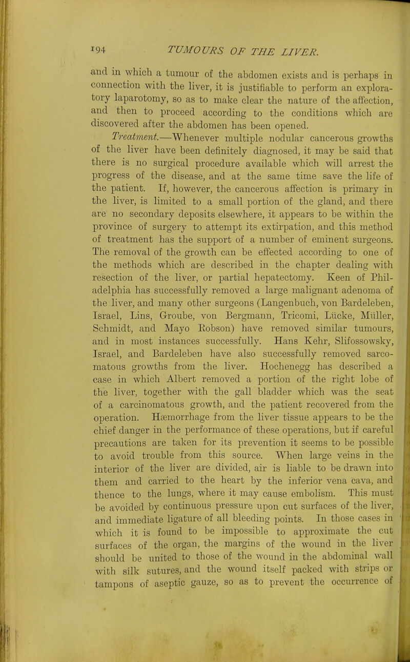 and in which a tumour of the abdomen exists and is perhaps in connection with the liver, it is justifiable to perform an explora- tory laparotomy, so as to make clear the nature of the affection, and then to proceed according to the conditions which are discovered after the abdomen has been opened. Treatment—Whenever multiple nodular cancerous growths of the liver have been definitely diagnosed, it may be said that there is no surgical procedure available which will arrest the progress of the disease, and at the same time save the life of the patient. If, however, the cancerous affection is primary in the liver, is limited to a small portion of the gland, and there are no secondary deposits elsewhere, it appears to be within the province of surgery to attempt its extirpation, and this method of treatment has the support of a number of eminent surgeons. The removal of the growth can be effected according to one of the methods which are described in the chapter dealing with resection of the liver, or partial hepatectomy. Keen of Phil- adelphia has successfully removed a large malignant adenoma of the liver, and many other surgeons (Langenbuch, von Bardeleben, Israel, Lins, G-roube, von Bergmann, Tricomi, Lticke, Miiller, Schmidt, and Mayo Eobson) have removed similar tumours, and in most instances successfully. Hans Kehr, Slifossowsky, Israel, and Bardeleben have also successfully removed sarco- matous growths from the liver. Hochenegg has described a case in which Albert removed a portion of the right lobe of the liver, together with the gall bladder which was the seat of a carcinomatous growth, and the patient recovered from the operation. Haemorrhage from the liver tissue appears to be the chief danger in the performance of these operations, but if careful precautions are taken for its prevention it seems to be possible to avoid trouble from this source. When large veins in the interior of the liver are divided, air is liable to be drawn into them and carried to the heart by the inferior vena cava, and thence to the lungs, where it may cause embolism. This must be avoided by continuous pressure upon cut surfaces of the liver, and immediate hgature of all bleeding points. In those cases in which it is found to be impossible to approximate the cut surfaces of the organ, the margins of the wound in the liver should be united to those of the wound in the abdominal wall with silk sutures, and the wound itself packed with strips or tampons of aseptic gauze, so as to prevent the occurrence of