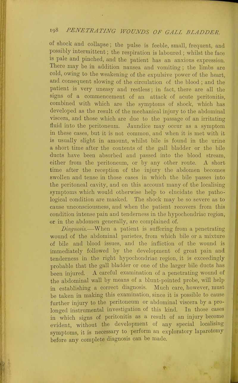 of shock cancl collapse; the pulse is feeble, small, frequent, and possibly intermittent; the respiration is laboured ; whilst the face is pale and pinched, and the patient has an anxious expression. There may be in addition nausea and vomiting ; the limbs are cold, owing to the weakening of the expulsive power of the heart, and consequent slowing of the circulation of the blood ; and the patient is very uneasy and restless; in fact, there are all the signs of a commencement of an attack of acute peritonitis, combined with which are the symptoms of shock, which has developed as the result of the mechanical injury to the abdominal viscera, and those which are due to the passage of an irritating fluid into the peritoneum. Jaundice may occur as a symptom in these cases, but it is not common, and when it is met with it is usually slight in amount, whilst bile is found in the urine a short time after the contents of the gall bladder or the bile ducts have been absorbed and passed into the blood stream, either from the peritoneum, or by any other route. A short time after the reception of the injury the abdomen becomes swollen and tense in those cases in which the bile passes into the peritoneal cavity, and on this account many of the localising symptoms which would otherwise help to elucidate the patho- logical condition are masked. The shock may be so severe as to cause unconsciousness, and when the patient recovers from this condition intense pain and tenderness in the hypochondriac region, or in the abdomen generally, are complaiued of. Diagnosis.—Wheu a patient is suffering from a penetrating wound of the abdominal parietes, from which bile or a mixture of bile and blood issues, and the infliction of the wound is immediately followed by the development of great pain and tenderness in the right hypochondriac region, it is exceedingly probable that the gall bladder or one of the larger bile ducts has been injured. A careful examination of a penetrating wound of the abdominal wall by means of a blunt-pointed probe, wHl help in establishing a correct diagnosis. Much care, however, must be taken in making this examination, since it is possible to cause further injury to the peritoneum or abdominal viscera by a pro- longed instrumental investigation of this kind. In those cases in which signs of peritonitis as a result of an injury become evident, without the development of any special localising symptoms, it is necessary to perform an exploratory laparotomy before any complete diagnosis can be made.