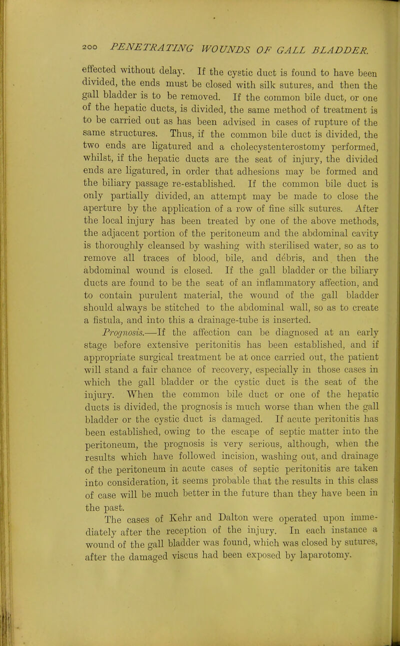 effected without delay. If the cystic duct is found to have been divided, the ends must be closed with silk sutures, and then the gall bladder is to be removed. If the common bile duct, or one of the hepatic ducts, is divided, the same method of treatment is to be carried out as has been advised in cases of rupture of the same structures. Thus, if the common bile duct is divided, the two ends are ligatured and a cholecystenterostomy performed, whilst, if the hepatic ducts are the seat of injury, the divided ends are ligatured, in order that adhesions may be formed and the biliary passage re-established. If the common bile duct is only partially divided, an attempt may be made to close the aperture by the application of a row of fine silk sutures. After the local injury has been treated by one of the above methods, the adjacent portion of the peritoneum and the abdominal cavity is thoroughly cleansed by washing with sterilised water, so as to remove all traces of blood, bile, and debris, and then the abdominal wound is closed. If the gall bladder or the bihary ducts are found to be the seat of an inflammatory affection, and to contain purulent material, the wound of the gall bladder should always be stitched to the abdominal wall, so as to create a fistula, and into this a drainage-tube is inserted. Prognosis.—If the affection can be diagnosed at an early stage before extensive peritonitis has been established, and if appropriate surgical treatment be at once carried out, the patient will stand a fair chance of recovery, especially in those cases in which the gall bladder or the cystic duct is the seat of the injury. When the common bile duct or one of the hepatic ducts is divided, the prognosis is much worse than when the gall bladder or the cystic duct is damaged. If acute peritonitis has been established, owing to the escape of septic matter into the peritoneum, the prognosis is very serious, although, when the results which have followed incision, washing out, and drainage of the peritoneum in acute cases of septic peritonitis are taken into consideration, it seems probable that the results in this class of case will be much better in the future than they have been in the past. The cases of Kehr and Dalton were operated upon imme- diately after the reception of the injury. In each instauce a wound of the gall bladder was found, which was closed by sutures, after the damaged viscus had been exposed by laparotomy.