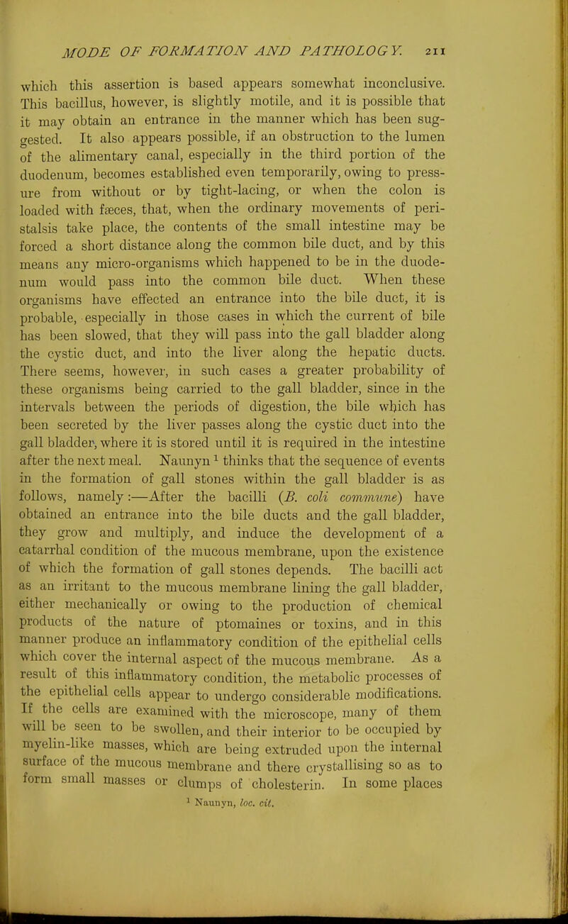 which this assertion is based appears somewhat inconclusive. This bacillus, however, is slightly motile, and it is possible that it may obtain an entrance in the manner which has been sug- gested. It also appears possible, if an obstruction to the lumen of the alimentary canal, especially in the third portion of the duodenum, becomes established even temporarily, owing to press- ure from without or by tight-lacing, or when the colon is loaded with faeces, that, when the ordinary movements of peri- stalsis take place, the contents of the small intestine may be forced a short distance along the common bile duct, and by this means any micro-organisms which happened to be in the duode- num would pass into the common bile duct. When these organisms have effected an entrance into the bile duct, it is probable, especially in those cases in which the current of bile has been slowed, that they will pass into the gall bladder along the cystic duct, and into the liver along the hepatic ducts. There seems, however, in such cases a greater probability of these organisms being carried to the gall bladder, since in the intervals between the periods of digestion, the bile which has been secreted by the liver passes along the cystic duct into the gall bladder, where it is stored until it is required in the intestine after the next meal. Naunyn ^ thinks that the sequence of events in the formation of gall stones within the gall bladder is as follows, namely:—After the bacilli {B. coli commune) have obtained an entrance into the bile ducts and the gall bladder, they grow and multiply, and induce the development of a catarrhal condition of the mucous membrane, upon the existence of which the formation of gall stones depends. The bacilli act as an irritant to the mucous membrane lining the gall bladder, either mechanically or owing to the production of chemical products of the nature of ptomaines or toxins, and in this manner produce an inflammatory condition of the epithelial cells which cover the internal aspect of the mucous membrane. As a result of this inflammatory condition, the metabolic processes of the epithelial cells appear to undergo considerable modifications. If the cells are examined with the microscope, many of them will be seen to be swollen, and their interior to be occupied by myelin-like masses, which are being extruded upon the internal surface of the mucous membrane and there crystallising so as to form small masses or clumps of cholesterin. In some places 1 Naunyn, loc. cit.