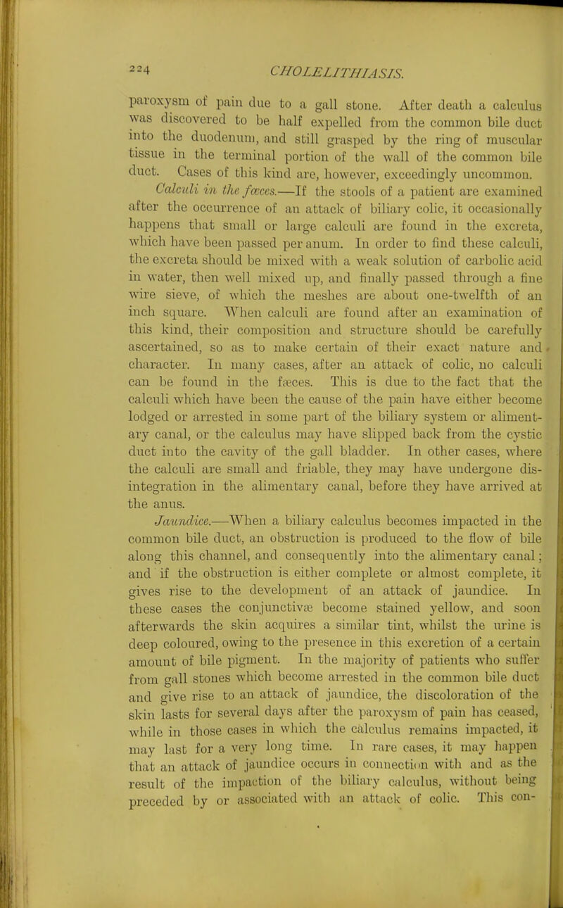 paroxysm of pain due to a gall stone. After death a calculus was discovered to be half expelled from the common bile duct into the duodenum, and still grasped by the ring of muscular tissue in the terminal portion of the wall of the common bile duct. Cases of this kind are, however, exceedingly uncommon. Calculi in the fccccs.—If the stools of a patient are examined after the occurrence of an attack of biliary colic, it occasionally happens that small or large calculi are found in the excreta, which have been passed per anum. In order to find these calculi, the excreta should be mixed with a weak solution of carbolic acid in water, then well mixed up, and finally passed through a fine wire sieve, of which the meshes are about one-twelfth of an inch square. When calculi are found after an examination of this kind, their composition and structure should be carefully ascertained, so as to make certain of their exact nature and» character. In many cases, after an attack of colic, no calculi can be found in the fteces. This is due to the fact that the calculi which have been the cause of the pain have either become lodged or arrested in some part of the biliary system or aliment- ary canal, or the calculus may have slipped back from the cystic duct into the cavity of the gall bladder. In other cases, where the calculi are small and friable, they may have undergone dis- integration in the alimentary canal, before they have arrived at the anus. Jaundice.—When a biliary calculus becomes impacted in the common bile duct, an obstruction is produced to the flow of bile along this channel, and consequently into the alimentary canal; and if the obstruction is either complete or almost complete, it gives rise to the development of an attack of jaundice. In these cases the conjunctivii? become stained yellow, and soon afterwards the skin acquii-es a similar tint, whilst the urine is deep coloured, owing to the presence in this excretion of a certain amount of bile pigment. In the majority of patients who suffer from gall stones which become arrested in the common bile duct and give rise to an attack of jaundice, the discoloration of the skin lasts for several days after the paroxysm of pain has ceased, while in those cases in which the calculus remains impacted, it may last for a very long time. In rare cases, it may happen that an attack of jaundice occurs in connection with and as the result of the impaction of the biliary calculus, without being preceded by or associated with an attack of colic. This con-