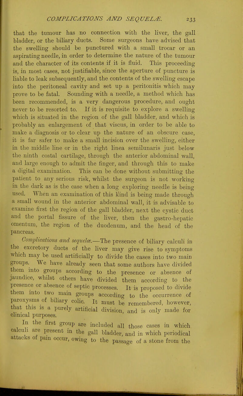 that the tumour has no connection with the liver, the gall bladder, or the biliary ducts. Some surgeons have advised that the swelling should be punctured with a small trocar or an aspirating needle, in order to determine the nature of the tumour and the character of its contents if it is fluid. This proceeding is, in most cases, not justifiable, since the aperture of puncture is liable to leak subsequently, and the contents of the swelling escape into the peritoneal cavity and set up a peritonitis which may prove to be fatal. Sounding with a needle, a method which has been recommended, is a very dangerous procedure, and ought never to be resorted to. If it is requisite to explore a swelling which is situated in the region of the gall bladder, and which is probably an enlargement of that viscus, iu order to be able to make a diagnosis or to clear up the nature of an obscure case, it is far safer to make a small incision over the swelling, either in the middle line or in the right linea semilunaris just below the ninth costal cartilage, through the anterior abdominal wall, and large enough to admit the finger, and through this to make a digital examination. This can be done without submitting the patient to any serious risk, whilst the surgeon is not working in the dark as is the case when a long exploring needle is being used. When an examination of this kind is being made through a small wound in the anterior abdominal wall, it is advisable to examine first the region of the gall bladder, next the cystic duct and the portal fissure of the liver, then the gastro-hepatic omentum, the region of the duodenum, and the head of the pancreas. Complications and sequelce.—The presence of biliary calculi in the excretory ducts of the liver may give rise to symptoms which may be used artificially to divide the cases into two main groups. We have already seen that some authors have divided them into groups according to the presence or absence of jaimdice, whilst others have divided them according to the presence or absence of septic processes. It is proposed to divide them into two main groups according to the occurrence of paroxysms of biliary colic. It must be remembered, however, that this 18 a purely artificial division, and is only made for clinical purposes. In the first group are included all those cases in which ca cull are present in the gall bladder, and in which periodical attacks of pain occur, owing to the passage of a stone from the