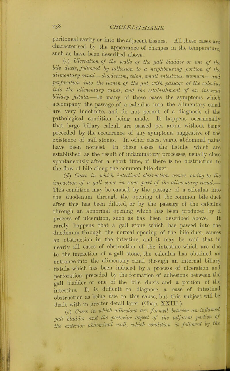 peritoneal cavity or into the adjacent tissues. All these cases are characterised by the appearance of changes in the temperature, such as have been described above. (c) Ulceration of the walls of the gall bladder or one of the bile ducts, folloivcd by adhesion to a neighbouring portion of the alimentary canal—duodenum, colon, small intestines, stomach—and perforation into the lumen of the gut, with passage of the calculus into the alimentary canal, and the establishment of an internal biliary fistida.—In many of these cases the symptoms which accompany the passage of a calculus into the alimentary canal are very indefinite, and do not permit of a diagnosis of the pathological condition being made. It happens occasionally that large biliary calculi are passed per anum without being preceded by the occurrence of any symptoms suggestive of the existence of gall stones. In other cases, vague abdominal pains have been noticed. In these cases the fistulse which are established as the result of inflammatory processes, usually close spontaneously after a short time, if there is no obstruction to the flow of bile along the common bile duct. (d) Cases in which intestinal obstruction occurs owing to the imjmction of a gall stone in some part of the alimentary canal.— This condition may be caused by the passage of a calculus into the duodenum through the opening of the common bile duct after this has been dilated, or by the passage of the calculus through an abnormal opening which has been produced by a process of ulceration, such as has been desci'ibed above. It rarely happens that a gall stone which has passed into the duodenum through the normal opening of the bile duct, causes an obstruction in the intestine, and it may be said that in nearly all cases of obstruction of the intestine which ai'e due to the impaction of a gall stone, the calculus has obtained an entrance into the alimentary canal through an internal biliary fistula which has been induced by a process of ulceration and perforation, preceded by the formation of adhesions between the crall bladder or one of the bile ducts and a portion of the intestine. It is difficult to diagnose a case of intestinal obstruction as being due to this cause, but this subject will be dealt with in greater detail later (Chap. XXIII.). (c) Cases in which adhesions are formed between an inflamed gcdl bladder and the j^osterior aspect of the adjacent jwrtion of the anterior abdominal wall, which condition is followed by the