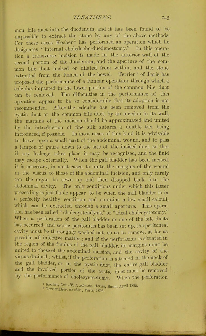 raou bile duct into the duodenum, and it has been found to be impossible to extract the stone by any of the above methods. For these cases Kocher ^ has performed an operation which he designates  internal choledocho-duodenostomy. In this opera- tion a transverse incision is made in the anterior wall of the second portion of the duodenum, and the aperture of the com- mon bile duct incised or dilated from within, and the stone extracted from the lumen of the bowel. Terrier 2 of Paris has proposed the performance of a lumbar operation, through which a calculus impacted in the lower portion of the common bile duct can be removed. The difficulties in the performance of this operation appear to be so considerable that its adoption is not recommended. After the calculus has been removed from the cystic duct or the common bile duct, by an incision in its wall, the margins of the incision should be approximated and united by the introduction of fine silk sutures, a double tier being introduced, if possible. In most cases of this kind it is advisable to leave open a small part of the abdominal wound, and to pass a tampon of gauze down to the site of the incised duct, so that if any leakage takes place it may be recognised, and the fluid may escape externally. When the gall bladder has been incised, it is necessary, in most cases, to unite the margins of the wound in the viscus to those of the abdominal incision, and only rarely can the organ be sewn up and then dropped back into the abdominal cavity. The only conditions under which this latter proceeding is justifiable appear to be when the gall bladder is in a perfectly healthy condition, and contains a few small calculi, which can be extracted through a small aperture. This opera- tion has been called  cholecystendysis, or ideal cholecystotomy. When a perforation of the gall bladder or one of the bile ducts has occurred, and septic peritonitis has been set up, the peritoneal cavity must be thoroughly washed out, so as to remove, as far as possible, all infective matter ; and if the perforation is situated in the region of the fundus of the gall bladder, its margins must be united to those of the abdominal incision, and the cavity of the viscus drained ; whilst, if the perforation is situated in the neck of the gall bladder, or in the cystic duct, the entire gall bladder and the involved portion of the cystic duct must be removed by the performance of cholecystectomy. When the perforation 1 Kocher, Cor.-Bl.f. schweiz. Aerzte, Basel, April 1895. 2 Terrier.fiJei;. de chir., Paris, 1896.