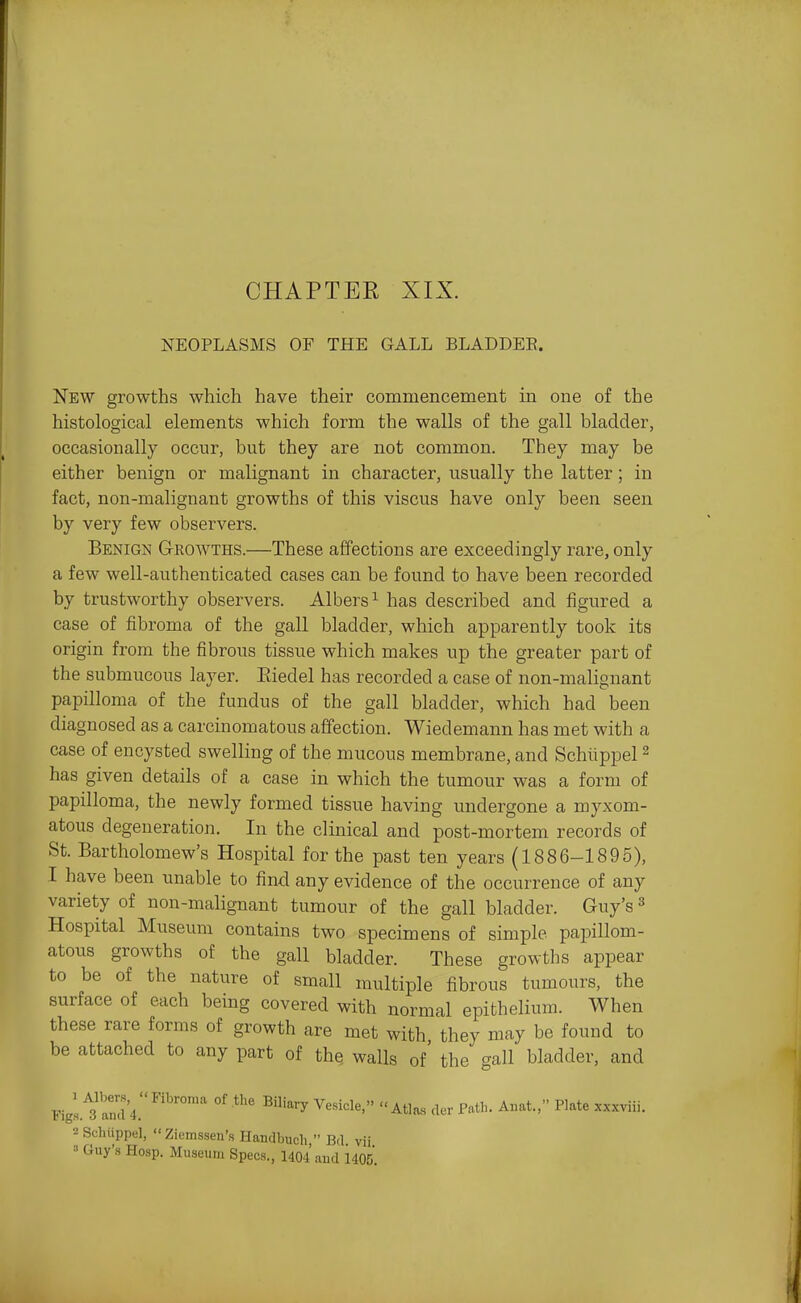 CHAPTER XIX. NEOPLASMS OF THE GALL BLADDER. New growths which have their commencement in one of the histological elements which form the walls of the gall bladder, occasionally occur, but they are not common. They may be either benign or malignant in character, usually the latter; in fact, non-malignant growths of this viscus have only been seen by very few observers. Benign Growths.—These affections are exceedingly rare, only a few well-authenticated cases can be found to have been recorded by trustworthy observers. Albers^ has described and figured a case of fibroma of the gall bladder, which apparently took its origin from the fibrous tissue which makes up the greater part of the submucous layer. Eiedel has recorded a case of non-malignant papilloma of the fundus of the gall bladder, which had been diagnosed as a carcinomatous affection. Wiedemann has met with a case of encysted swelling of the mucous membrane, and Schlippel ^ has given details of a case in which the tumour was a form of papilloma, the newly formed tissue having undergone a myxom- atous degeneration. In the clinical and post-mortem records of St. Bartholomew's Hospital for the past ten years (1886-1895), I have been unable to find any evidence of the occurrence of any variety of non-malignant tumour of the gall bladder. Guy's ^ Hospital Museum contains two specimens of simple papillom- atous growths of the gall bladder. These growths appear to be of the nature of small multiple fibrous tumours, the surface of each being covered with normal epithelium. When these rare forms of growth are met with they may be found to be attached to any part of the walls of' the gall bladder, and Field's and'4.'''''°'' ^'^^y Atlas cler Path. Auat., Plate xxxviii. 2 Schiippel,  Ziemssen's Handbiich  Bd vii Guy's Hosp. Museum Specs., 1404 aud 1405.