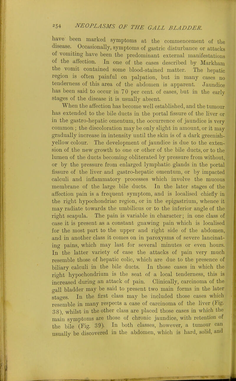 have been marked symptoms at the commencement of the disease. ^ Occasionally, symptoms of gastric disturbance or attacks of vomiting have been the predominant external manifestations of the allection. In one of the cases described by Markham the vomit contained some blood-stained matter. The hepatic region is often painful on palpation, but in many cases no tenderness of this area of the abdomen is apparent. Jaundice has been said to occur in 70 per cent, of cases, but in the early stages of the disease it is usually absent. When the affection has become well established, and the tumour has extended to the bile ducts in the portal fissure of the liver or in the gastro-hepatic omentum, the occurrence of jaundice is very common ; the discoloration may be only slight in amount, or it may gradually increase in intensity until the skin is of a dark greenish- yellow colour. The development of jaundice is due to the exten- sion of the new growth to one or other of the bile ducts, or to the lumen of the ducts becoming obliterated by pressure from without, or by the pressure from enlarged lymphatic glands in the portal fissure of the liver and gastro-hepatic omentum, or by impacted calculi and inflammatory processes which involve the mucous membrane of the large bile ducts. In the later stages of the affection pain is a frequent symptom, and is localised chiefly in the right hypochondriac region, or in the epigastrium, whence it may radiate towards the umbilicus or to the inferior angle of the right scapula. The pain is variable in character; in one class of case it is present as a constant gnawing pain which is localised for the most part to the upper and right side of the abdomen, and in another class it comes on in paroxysms of severe lancinat- ing pains, which may last for several minutes or even hours. In the latter variety of case the attacks of pain very much resemble those of hepatic colic, which are due to the presence of biliary calculi in the bile ducts. In those cases in which the right hypochondrium is the seat of a local tenderness, this is increased during an attack of pain. Clinically, carcinoma of the gall bladder may be said to present two main forms in the later stages. In the first class may be included those cases which resemble in many respects a case of carcinoma of the liver (Fig. 38), whilst in the other class are placed those cases in wliich the main symptoms are those of chronic jaundice, with retention of the bile (Fig. 39). In both classes, however, a tumour can usually be discovered in the abdomen, which is hard, soUd, and