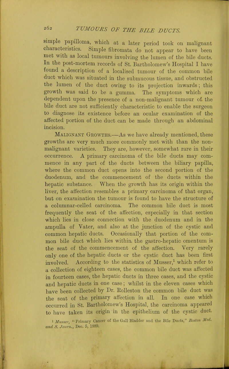 simple papilloma, which at a later period took on malignant characteristics. Simple fibromata do not appear to have been met with as local tumours involving the lumen of the bile ducts. In the post-mortem records of St. Bartholomew's Hospital I have found a description of a localised tumour of the common bile duct which was situated in the submucous tissue, and obstructed the lumen of the duct owing to its projection inwards; this growth was said to be a gumma. The symptoms which are dependent upon the presence of a non-malignant tumour of the bile duct are not sufficiently characteristic to enable the surgeon to diagnose its existence before an ocular examination of the affected portion of the duct can be made through an abdominal incision. Malignant Growths.—As we have already mentioned, these growths are very much more commonly met with than the non- malignant varieties. They are, however, somewhat rare in their occurrence. A primary carcinoma of the bile ducts may com- mence in any part of the ducts between the biliary papilla, where the common duct opens into the second portion of the duodenum, and the commencement of the ducts within the hepatic substance. When the growth has its origin within the liver, the affection resembles a primary carcinoma of that organ, but on examination the tumour is found to have the structure of a columnar-celled carcinoma. The common bile duct is most frequently the seat of the affection, especially in that section which lies in close connection with the duodenum and in the ampulla of Vater, and also at the junction of the cystic and common hepatic ducts. Occasionally that portion of the com- mon bile duct which lies within, the gastro-hepatic omentum is the seat of the commencement of the aftection. Very rarely only one of the hepatic ducts or the cystic duct has been first involved. According to the statistics of Musser,^ which refer to a collection of eighteen cases, the common bile duct was affected in fourteen cases, the hepatic ducts in three cases, and the cystic and hepatic ducts in one case; whilst in the eleven cases which have been collected by Dr. Eolleston the common bile duct was the seat of the primary affection in all. In one case which occurred in St. Bartholomew's Hospital, the carcinoma appeared to have taken its origin in the epithelium of the cystic duct. 1 Musser, Primary Cancer of the Gall Bladder and the Bile Ducts, Boston Med. and S. Joum., Dec. 5, 1889.