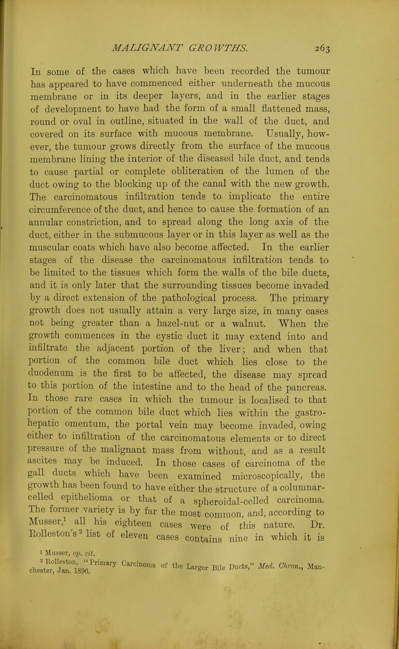 In some of the cases which have been recorded the tumour has appeared to have commenced either underneath the mucous membrane or in its deeper layers, and in the earlier stages of development to have had the form of a small flattened mass, round or oval in outline, situated in the wall of the duct, and covered on its surface with mucous membrane. Usually, how- ever, the tumour grows directly from the surface of the mucous membrane lining the interior of the diseased bile duct, and tends to cause partial or complete obliteration of the lumen of the duct owing to the blocking up of the canal with the new growth. The carcinomatous infiltration tends to implicate the entire circumference of the duct, and hence to cause the formation of an annular constriction, and to spread along the long axis of the duct, either in the submucous layer or in this layer as well as the muscular coats which have also become affected. In the earlier stages of the disease the carcinomatous infiltration tends to be limited to the tissues which form the walls of the bile ducts, and it is only later that the surrounding tissues become invaded by a direct extension of the pathological process. The primary growth does not usually attain a very large size, in many cases not being greater than a hazel-nut or a walnut. When the growth commences in the cystic duct it may extend into and infiltrate the adjacent portion of the liver; and when that portion of the common bile duct which lies close to the duodenum is the first to be affected, the disease may spread to this portion of the intestine and to the head of the pancreas. In those rare cases in which the tumour is localised to that portion of the common bile duct which lies within the gastro- hepatic omentum, the portal vein may become invaded, owing either to infiltration of the carcinomatous elements or to direct pressure of the malignant mass from without, and as a result ascites may be induced. In those cases of carcinoma of the gall ducts which have been examined microscopically, the growth has been found to have either the structure of a columnar- celled epithelioma or that of a spheroidal-celled carcinoma. The former variety is by far the most common, and, according to Musser,! ^11 his eighteen cases were of this nature. Dr. Eolleston'sMist of eleven cases contains nine in which it is 1 MuHser, op. cit. cheltrJ^riW.''''^ °^ Wer Bile Ducts, Med. Ckron., Man-