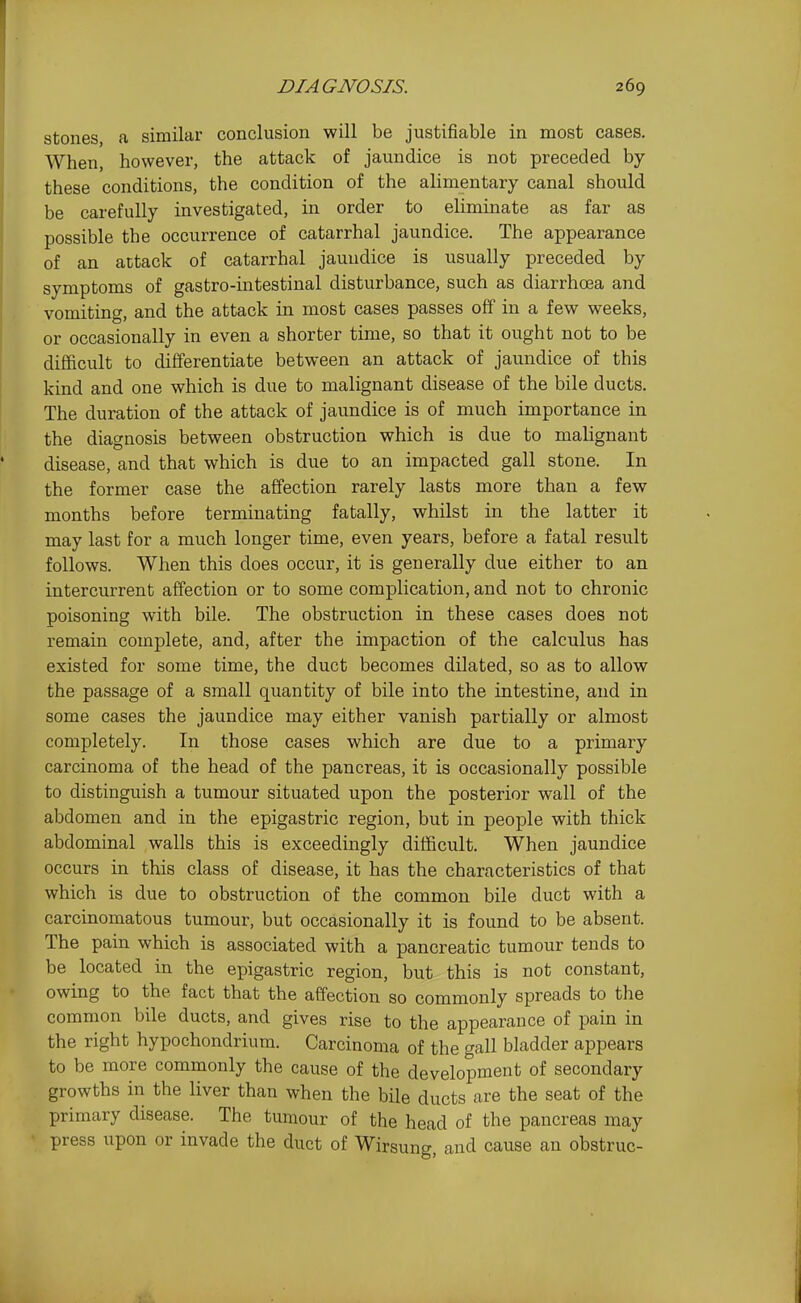 stones, a similar conclusion will be justifiable in most cases. When, however, the attack of jaundice is not preceded by these conditions, the condition of the alimentary canal should be carefully investigated, in order to eliminate as far as possible the occurrence of catarrhal jaundice. The appearance of an attack of catarrhal jaundice is usually preceded by symptoms of gastro-intestinal disturbance, such as diarrhoea and vomiting, and the attack in most cases passes off in a few weeks, or occasionally in even a shorter time, so that it ought not to be difficult to differentiate between an attack of jaundice of this kind and one which is due to malignant disease of the bile ducts. The duration of the attack of jaundice is of much importance in the diagnosis between obstruction which is due to malignant disease, and that which is due to an impacted gall stone. In the former case the affection rarely lasts more than a few months before terminating fatally, whilst in the latter it may last for a much longer time, even years, before a fatal result follows. When this does occur, it is generally due either to an intercurrent affection or to some complication, and not to chronic poisoning with bile. The obstruction in these cases does not remain complete, and, after the impaction of the calculus has existed for some time, the duct becomes dilated, so as to allow the passage of a small quantity of bile into the intestine, and in some cases the jaundice may either vanish partially or almost completely. In those cases which are due to a primary carcinoma of the head of the pancreas, it is occasionally possible to distinguish a tumour situated upon the posterior wall of the abdomen and in the epigastric region, but in people with thick abdominal walls this is exceedingly difficult. When jaundice occurs in this class of disease, it has the characteristics of that which is due to obstruction of the common bile duct with a carcinomatous tumour, but occasionally it is found to be absent. The pain which is associated with a pancreatic tumour tends to be located in the epigastric region, but this is not constant, owing to the fact that the affection so commonly spreads to the common bile ducts, and gives rise to the appearance of pain in the right hypochondrium. Carcinoma of the gall bladder appears to be more commonly the cause of the development of secondary growths in the liver than when the bile ducts are the seat of the primary disease. The tumour of the head of the pancreas may press upon or invade the duct of Wirsung, and cause an obstruc-