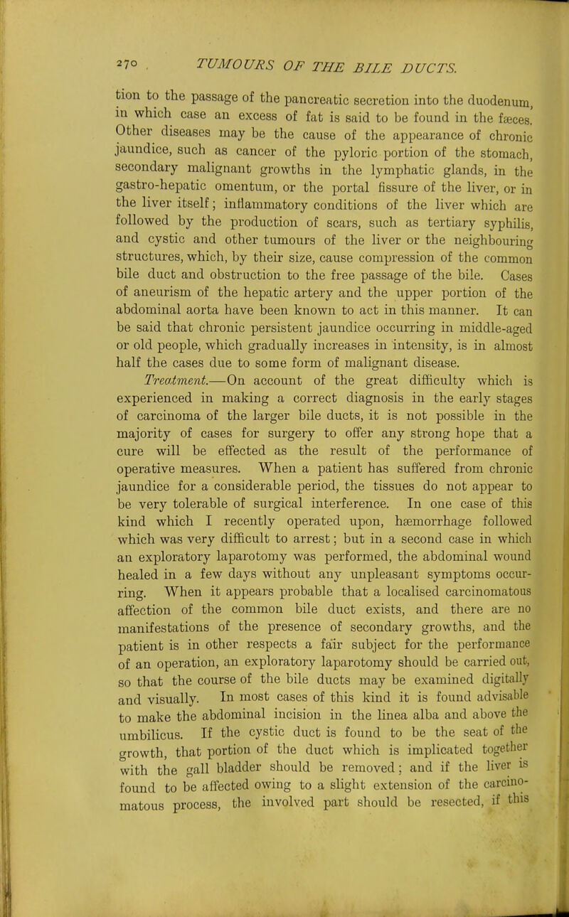 tion to the passage of the pancreatic secretion into the duodenum, in which case an excess of fat is said to be found in the fteces.' Other diseases may be the cause of the appearance of chronic jaundice, such as cancer of the pyloric portion of the stomach, secondary malignant growths in the lymphatic glands, in the gastro-hepatic omentum, or the portal fissure of the liver, or in the liver itself; inflammatory conditions of the liver which are followed by the production of scars, such as tertiary syphilis, and cystic and other tumours of the liver or the neighbouring structures, which, by their size, cause compression of the common bile duct and obstruction to the free passage of the bile. Cases of aneurism of the hepatic artery and the upper portion of the abdominal aorta have been known to act in this manner. It can be said that chronic persistent jaundice occurring in middle-aged or old people, which gradually increases in intensity, is in almost half the cases due to some form of malignant disease. Treatment.—On account of the great difficulty which is experienced in making a correct diagnosis in the early stages of carcinoma of the larger bile ducts, it is not possible in the majority of cases for surgery to offer any strong hope that a cure will be effected as the result of the performance of operative measures. When a patient has suffered from chronic jaundice for a considerable period, the tissues do not appear to be very tolerable of surgical interference. In one case of this kind which I recently operated upon, hsemorrhage followed which was very difficult to arrest; but in a second case in which an exploratory laparotomy was performed, the abdominal wound healed in a few days without any unpleasant symptoms occur- ring. When it appears probable that a localised carcinomatous affection of the common bile duct exists, and there are no manifestations of the presence of secondary growths, and the patient is in other respects a fair subject for the performance of an operation, an exploratory laparotomy should be carried out, so that the course of the bile ducts may be examined digitally and visually. In most cases of this kind it is found advisable to make the abdominal incision in the linea alba and above the umbilicus. If the cystic duct is found to be the seat of the growth, that portion of the duct which is implicated togetlier with the gall bladder should be removed; and if the liver is found to be affected owing to a slight extension of the carcino- matous process, the involved part should be resected, if this