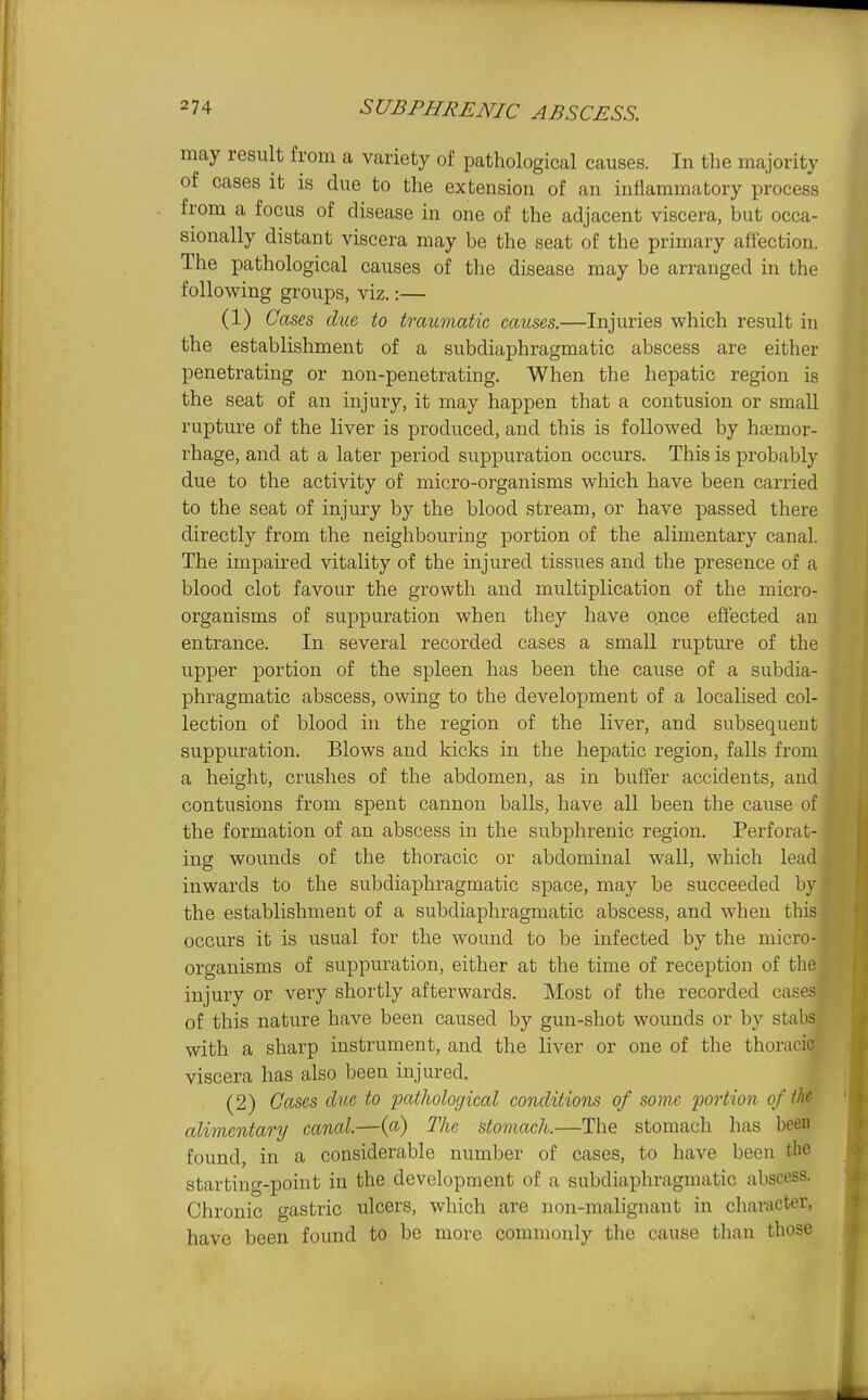 may result from a variety of pathological causes. In the majority of cases it is due to the extension of an inflammatory process from a focus of disease in one of the adjacent viscera, but occa- sionally distant viscera may be the seat of the primary affection. The pathological causes of the disease may be arranged in the following groups, viz.:— (1) Cases due to traumatic causes.—Injuries which result in the establishment of a subdiaphragmatic abscess are either penetrating or non-penetrating. When the hepatic region is the seat of an injury, it may happen that a contusion or small rupture of the liver is produced, and this is followed by haemor- rhage, and at a later period suppuration occurs. This is probably due to the activity of micro-organisms which have been carried to the seat of injury by the blood stream, or have passed there directly from the neighbouring portion of the alimentary canal. The impaired vitality of the injured tissues and the presence of a blood clot favour the growth and multiplication of the micro- organisms of suppuration when they have once eflected an entrance. In several recorded cases a small rupture of the upper portion of the spleen has been the cause of a subdia- phragmatic abscess, owing to the development of a localised col- lection of blood in the region of the liver, and subsequent suppuration. Blows and kicks in the hepatic region, falls from a height, crushes of the abdomen, as in buffer accidents, and contusions from spent cannon balls, have all been the cause of the formation of an abscess in the subphrenic region. Perforat- ing wounds of the thoracic or abdominal wall, which lead inwards to the subdiaphragmatic space, may be succeeded by the establishment of a subdiaphragmatic abscess, and when this occurs it is usual for the wound to be infected by the micro- organisms of suppuration, either at the time of reception of tlie injury or very shortly afterwards. Most of tlie recorded cases of this nature have been caused by gun-shot wounds or by stabs with a sharp instrument, and the liver or one of the thoracic viscera has also been injured. (2) Cases clue to patholoijical conditions of some portion of th» alimentary caned.—{a) The stomach.—The stomach has been found, in a considerable number of cases, to have been the starting-point in the. development of a subdiaphragmatic abscess. Chronic gastric ulcers, which are non-malignant in character, have been found to be more commonly the cause than those