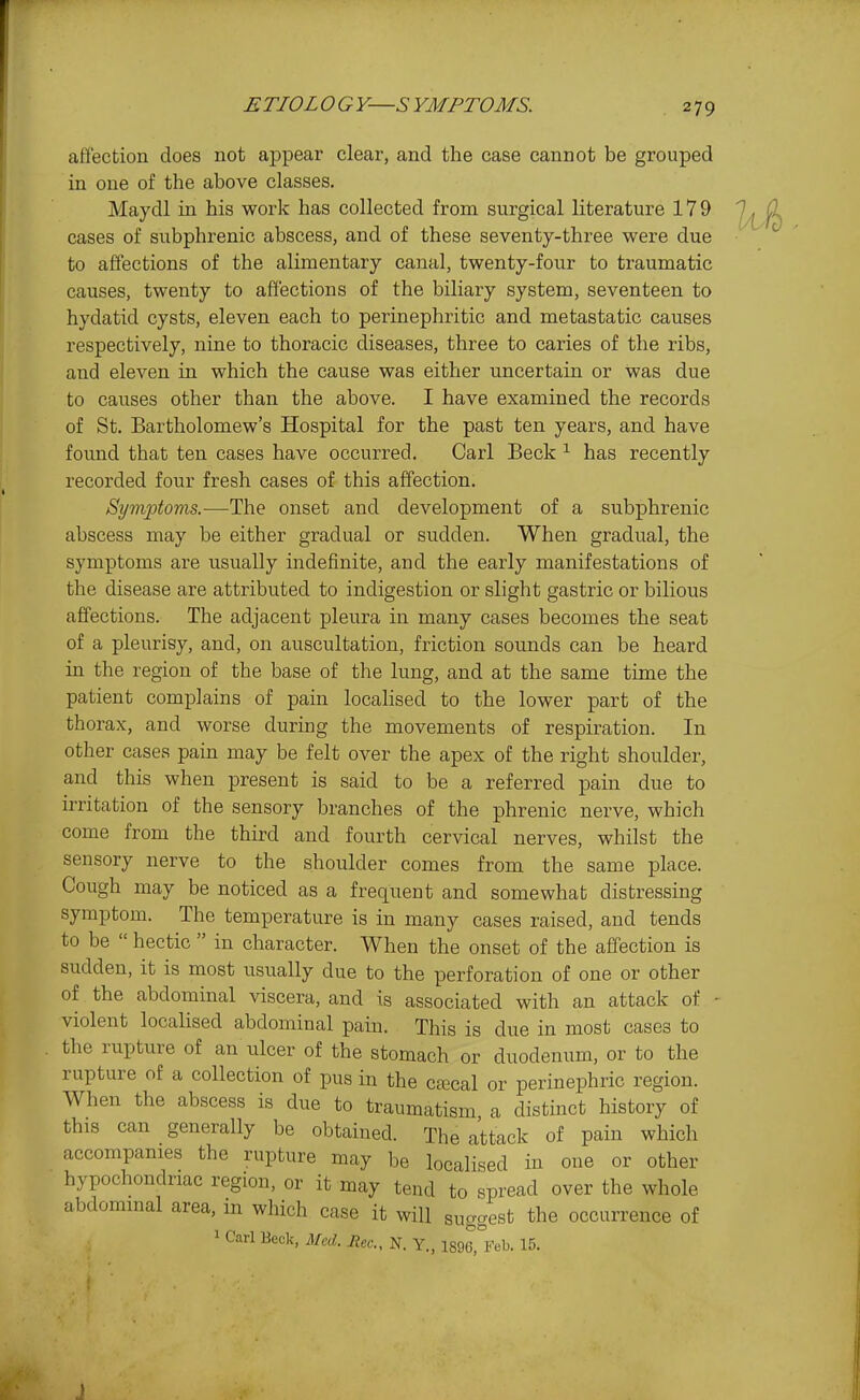 affection does not appear clear, and the case cannot be grouped in one of the above classes. Maydl in his work has collected from surgical literature 179 cases of subphrenic abscess, and of these seventy-three were due to affections of the alimentary canal, twenty-four to traumatic causes, twenty to affections of the biliary system, seventeen to hydatid cysts, eleven each to perinephritic and metastatic causes respectively, nine to thoracic diseases, three to caries of the ribs, and eleven in which the cause was either uncertain or was due to causes other than the above. I have examined the records of St. Bartholomew's Hospital for the past ten years, and have found that ten cases have occurred. Carl Beck ^ has recently recorded four fresh cases of this affection. Symptoms.—The onset and development of a subphrenic abscess may be either gradual or sudden. When gradual, the symptoms are usually indefinite, and the early manifestations of the disease are attributed to indigestion or slight gastric or bilious affections. The adjacent pleura in many cases becomes the seat of a pleurisy, and, on auscultation, friction sounds can be heard in the region of the base of the lung, and at the same time the patient complains of pain localised to the lower part of the thorax, and worse during the movements of respiration. In other cases pain may be felt over the apex of the right shoulder, and this when present is said to be a referred pain due to irritation of the sensory branches of the phrenic nerve, which come from the third and fourth cervical nerves, whilst the sensory nerve to the shoulder comes from the same place. Cough may be noticed as a frequent and somewhat distressing symptom. The temperature is in many cases raised, and tends to be  hectic  in character. When the onset of the affection is sudden, it is most usually due to the perforation of one or other of the abdominal viscera, and is associated with an attack of - violent localised abdominal pain. This is due in most cases to the rupture of an ulcer of the stomach or duodenum, or to the rupture of a collection of pus in the c£ecal or perinephric region. When the abscess is due to traumatism a distinct history of this can generally be obtained. The attack of pain which accompanies the rupture may be localised in one or other hypochondriac region, or it may tend to spread over the whole abdominal area, in which case it will suggest the occurrence of 1 Carl Beck, Med. Rec, N. Y., 1896, Feb. 15. J