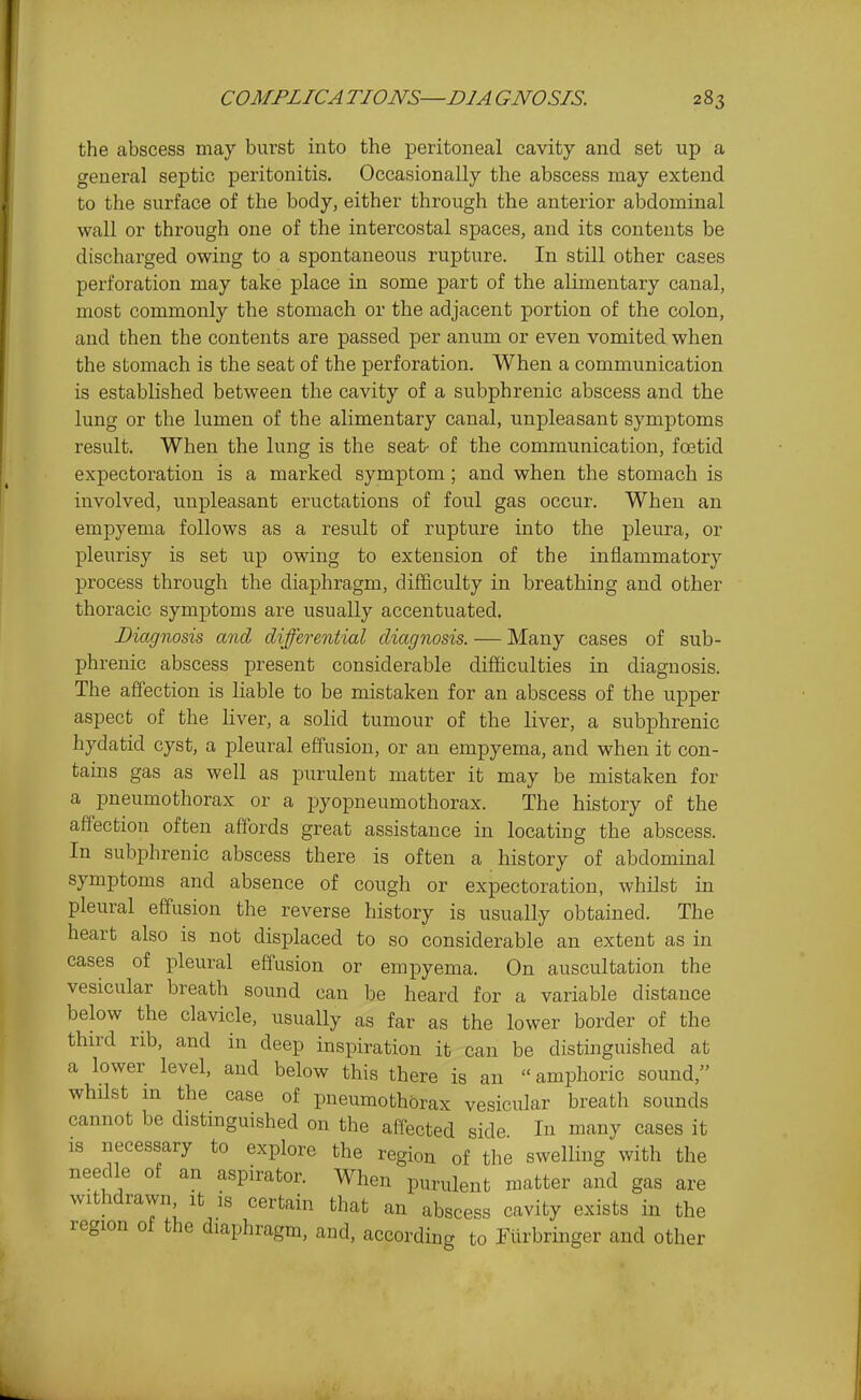 the abscess may burst into the peritoneal cavity and set up a general septic peritonitis. Occasionally the abscess may extend to the surface of the body, either through the anterior abdominal wall or through one of the intercostal spaces, and its contents be discharged owing to a spontaneous rupture. In still other cases perforation may take place in some part of the alimentary canal, most commonly the stomach or the adjacent portion of the colon, and then the contents are passed per anum or even vomited when the stomach is the seat of the perforation. When a communication is established between the cavity of a subphrenic abscess and the lung or the lumen of the alimentary canal, unpleasant symptoms result. When the lung is the seat- of the communication, fretid expectoration is a marked symptom; and when the stomach is involved, unpleasant eructations of foul gas occur. When an empyema follows as a result of rupture into the pleura, or pleurisy is set up owing to extension of the inflammatory process through the diaphragm, difficulty in breathing and other thoracic symptoms are usually accentuated. Diagnosis and differential diagnosis. — Many cases of sub- phrenic abscess present considerable difficulties in diagnosis. The affection is liable to be mistaken for an abscess of the upper aspect of the liver, a solid tumour of the liver, a subphrenic hydatid cyst, a pleural effusion, or an empyema, and when it con- tains gas as well as purulent matter it may be mistaken for a pneumothorax or a pyopneumothorax. The history of the affection often affords great assistance in locating the abscess. In subphrenic abscess there is often a history of abdominal symptoms and absence of cough or expectoration, whilst in pleural effusion the reverse history is usually obtained. The heart also is not displaced to so considerable an extent as in cases of pleural effusion or empyema. On auscultation the vesicular breath sound can be heard for a variable distance below the clavicle, usually as far as the lower border of the third rib, and in deep inspiration it can be distinguished at a lower level, and below this there is an  amphoric sound, whilst m the case of pneumothorax vesicular breath sounds cannot be distinguished on the affected side In many cases it IS necessary to explore the region of the swelling with the needle of an aspirator. When purulent matter and gas are withdrawn it is certain that an abscess cavity exists in the region of the diaphragm, and, according to Tiirbringer and other