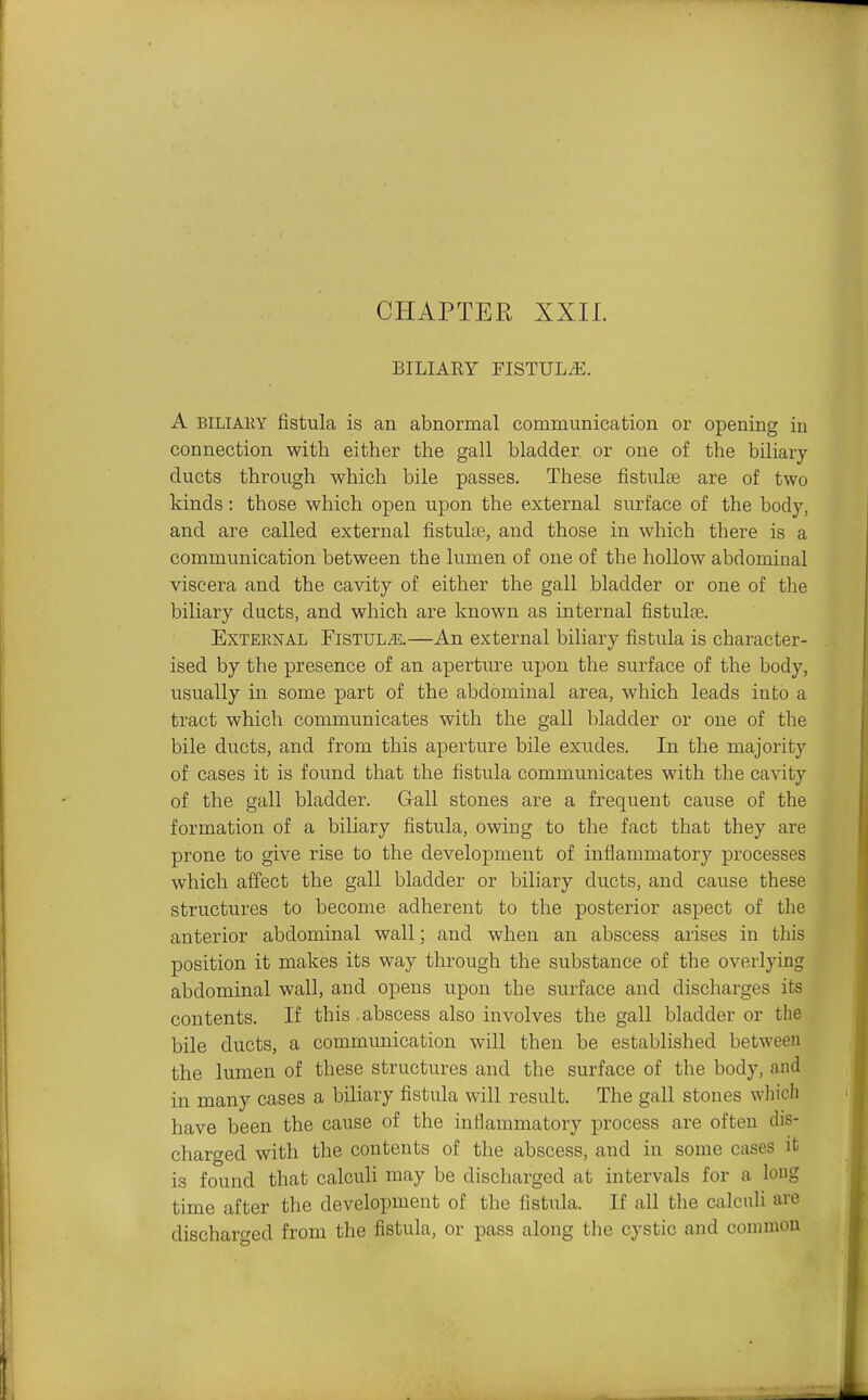 CHAPTER XXIL BILIAEY FISTULA. A BILIAEY fistula is an abnormal communication or opening iu connection with either the gall bladder or one of the biliary ducts through which bile passes. These fistulte are of two kinds: those which open upon the external surface of the body, and are called external fistulte, and those in which there is a communication between the lumen of one of the hollow abdominal viscera and the cavity of either the gall bladder or one of the biliary ducts, and which are known as internal fistulte. External Fistul^e.—An external biliary fistula is character- ised by the presence of an aperture upon the surface of the body, usually in some part of the abdominal area, which leads into a tract which communicates with the gall bladder or one of the bile ducts, and from this aperture bile exudes. In the majority of cases it is found that the fistula communicates with the cavity of the gall bladder. Gall stones are a frequent cause of the formation of a biliary fistula, owing to the fact that they are prone to give rise to the development of inflammatory processes which affect the gall bladder or biliary ducts, and cause these structures to become adherent to the posterior aspect of the anterior abdominal wall; and when an abscess arises in this position it makes its way through the substance of the overlying abdominal wall, and opens upon the surface and discharges its contents. If this , abscess also involves the gall bladder or the bile ducts, a communication will then be established between the lumen of these structures and the surface of the body, and in many cases a biliary fistula will result. The gall stones which have been the cause of the inflammatory process are often dis- charged with the contents of the abscess, and in some cases it is found that calcuh may be discharged at intervals for a long time after the development of the fistula. If all the calculi are discharged from the fistula, or pass along the cystic and conimou
