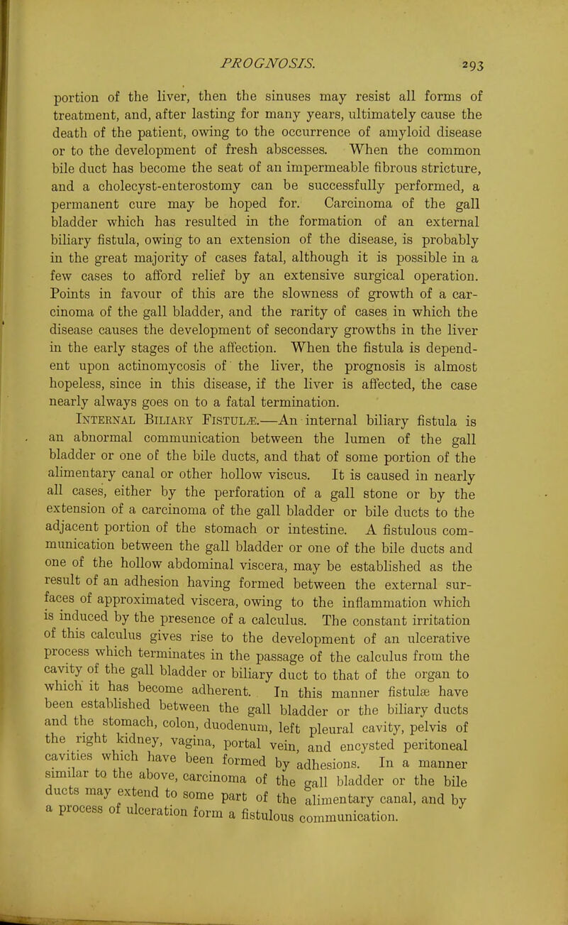 PROGNOSIS. portion of the liver, then the sinuses may resist all forms of treatment, and, after lasting for many years, ultimately cause the death of the patient, owing to the occurrence of amyloid disease or to the development of fresh abscesses. When the common bile duct has become the seat of an impermeable fibrous stricture, and a cholecyst-enterostomy can be successfully performed, a permanent cure may be hoped for. Carcinoma of the gall bladder which has resulted in the formation of an external biliary fistula, owing to an extension of the disease, is probably in the great majority of cases fatal, although it is possible in a few cases to afford relief by an extensive surgical operation. Points in favour of this are the slowness of growth of a car- cinoma of the gall bladder, and the rarity of cases in which the disease causes the development of secondary growths in the liver in the early stages of the affection. When the fistula is depend- ent upon actinomycosis of the liver, the prognosis is almost hopeless, since in this disease, if the liver is affected, the case nearly always goes on to a fatal termination. Inteenal Biliaey Fistula.—An internal biliary fistula is an abnormal communication between the lumen of the gall bladder or one of the bile ducts, and that of some portion of the ahmentary canal or other hollow viscus. It is caused in nearly all cases, either by the perforation of a gall stone or by the extension of a carcinoma of the gall bladder or bile ducts to the adjacent portion of the stomach or intestine. A fistulous com- munication between the gall bladder or one of the bile ducts and one of the hollow abdominal viscera, may be established as the result of an adhesion having formed between the external sur- faces of approximated viscera, owing to the inflammation which IS induced by the presence of a calculus. The constant irritation of this calculus gives rise to the development of an ulcerative process which terminates in the passage of the calculus from the cavity of the gall bladder or biliary duct to that of the organ to which- It has become adherent. In this manner fistula have been estabhshed between the gall bladder or the biliary ducts and the stomach, colon, duodenum, left pleural cavity, pelvis of the right kidney, vagina, portal vein, and encysted peritoneal cavities which have been formed by adhesions. In a manner similar to the above, carcinoma of the gall bladder or the bile ducts may extend to some part of the alimentary canal, and by a process of ulceration form a fistulous communication.