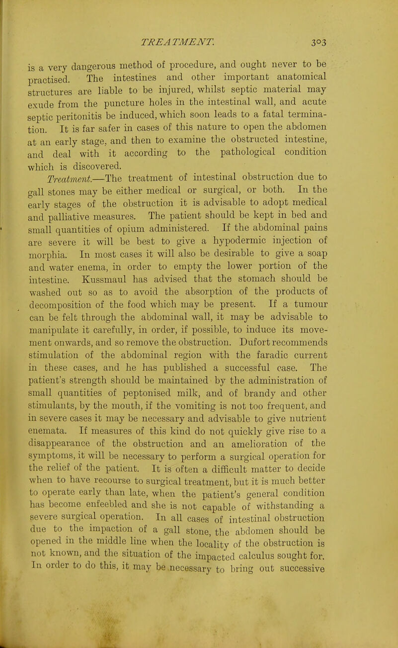 is a very dangerous method of procedure, and ought never to be practised. The intestines and other important anatomical structures are liable to be injured, whilst septic material may exude from the puncture holes in the intestinal wall, and acute septic peritonitis be induced, which soon leads to a fatal termina- tion. It is far safer in cases of this nature to open the abdomen at an early stage, and then to examine the obstructed intestine, and deal with it according to the pathological condition which is discovered. Treatment.—The treatment of intestinal obstruction due to gall stones may be either medical or surgical, or both. In the early stages of the obstruction it is advisable to adopt medical and palliative measures. The patient should be kept in bed and small quantities of opium administered. If the abdominal pains are severe it will be best to give a hypodermic injection of morphia. In most cases it will also be desirable to give a soap and water enema, in order to empty the lower portion of the intestine. Kussmaul has advised that the stomach should be washed out so as to avoid the absorption of the products of decomposition of the food which may be present. If a tumour can be felt through the abdominal wall, it may be advisable to manipulate it carefully, in order, if possible, to induce its move- ment onwards, and so remove the obstruction. Dufort recommends stimulation of the abdominal region with the faradic current in these cases, and he has published a successful case. The patient's strength should be maintained by the administration of small quantities of peptonised milk, and of brandy and other stimulants, by the mouth, if the vomiting is not too frequent, and in severe cases it may be necessary and advisable to give nutrient enemata. If measures of this kind do not quickly give rise to a disappearance of the obstruction and an amelioration of the symptoms, it will be necessary to perform a surgical operation for the relief of the patient. It is often a difficult matter to decide when to have recourse to surgical treatment, but it is much better to operate early than late, when the patient's general condition has become enfeebled and she is not capable of withstanding a severe surgical operation. In all cases of intestinal obstruction due to the impaction of a gall stone, the abdomen should be opened in the middle line when the locality of the obstruction is not known, and the situation of the impacted calculus sought for. In order to do this, it may be .necessary to bring out successive