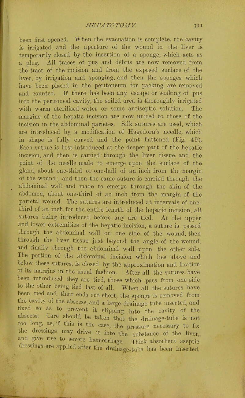 been first opened. When the evacuation is complete, the cavity is irrigated, and the aperture of the wound in the liver is temporarily closed by the insertion of a sponge, which acts as a plug. All traces of pus and debris are now removed from the tract of the incision and from the exposed surface of the liver, by irrigation and sponging, and then the sponges which have been placed in the peritoneum for packing are removed and counted. If there has been any escape or soaking of pus iato the peritoneal cavity, the soiled area is thoroughly irrigated with warm sterilised water or some antiseptic solution. The margins of the hepatic incision are now united to those of the incision in the abdominal parietes. Silk sutures are used, which are introduced by a modification of Hagedorn's needle, which in shape is fully curved and the point flattened (Fig. 49). Each suture is first introduced at the deeper part of the hepatic incision, and then is carried through the liver tissue, and the point of the needle made to emerge upon the surface of the gland, about one-third or one-half of an inch from the margin of the wound; and then the same suture is carried through the abdominal wall and made to emerge through the skin of the abdomen, about one-third of an inch from the margin of the parietal wound. The sutures are introduced at intervals of one- third of an inch for the entire length of the hepatic incision, all sutures being introduced before any are tied. At the upper and lower extremities of the hepatic incision, a suture is passed through the abdominal wall on one side of the wound, then through the liver tissue just beyond the angle of the wound, and finally through the abdominal wall upon the other side. The portion of the abdominal incision which lies above and below these sutures, is closed by the approximation and fixation of its margins in the usual fashion. After all the sutures have been introduced they are tied, those which pass from one side to the other being tied last of all. When all the sutures have been tied and their ends cut short, the sponge is removed from the cavity of the abscess, and a large drainage-tube inserted, and fixed so as to prevent it slipping into the cavity of the abscess. Care should be taken that the drainage-tube is not too long, as, if this is the case, the pressure necessary to fix the dressmgs may drive it into the substance of the liver, and give rise to severe hemorrhage. Thick absorbent aseptic dressings are applied after the drainage-tube has been inserted.