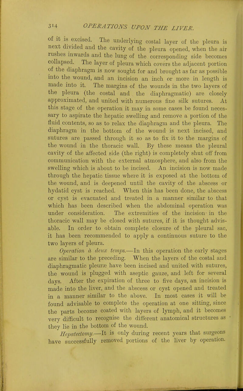 of It IS excised. The underlyiug costal layer of the pleura is next divided and the cavity of the pleura opened, when the air rushes inwards and the lung of the corresponding side becomes collapsed. The layer of pleura which covers the adjacent portion of the diaphragm is now sought for and brought as far as possible into the wound, and an incision an inch or more in length is made into it. The margins of the wounds in the two layers of the pleura (the costal and the diaphragmatic) are closely approximated, and united with numerous fine silk sutures. At this stage of the operation it may in some cases be found neces- sary to aspirate the hepatic swelling and remove a portion of the fluid contents, so as to relax the diaphragm and the pleura. The diaphragm in the bottom of the wound is next incised, and sutures are passed through it so as to fix it to the margins of the wound in the thoracic wall. By these means the pleural cavity of the aifected side (the right) is completely shut off from communication with the external atmosphere, and also from the swelling which is about to be incised. An incision is now made through the hepatic tissue where it is exposed at the bottom of the wound, and is deepened until the cavity of the abscess or hydatid cyst is reached. When this has been done, the abscess or cyst is evacuated and treated in a manner similar to that which has been described when the abdominal operation was under consideration. The extremities of the incision in the thoracic wall may be closed with sutures, if it is thought advis- able. In order to obtain complete closure of the pleural sac, it has been recommended to apply a continuous suture to the two layers of pleura. Operation a deux temps.—In this operation the early stages are similar to the preceding. When the layers of the costal and diaphragmatic pleurae have been incised and united with sutures, the wound is plugged with aseptic gauze, and left for several days. After the expiration of three to five days, an incision is made into the liver, and the abscess or cyst opened and treated in a manner similar to the above. In most cases it will be found advisable to complete the operation at one sitting, since the parts become coated with layers of lymph, and it becomes very difficult to recognise the different anatomical structures as • they lie in the bottom of the wound. Ecpatectomy.—It is only during recent yejirs that surgeons have successfully removed portions of the liver by operation.