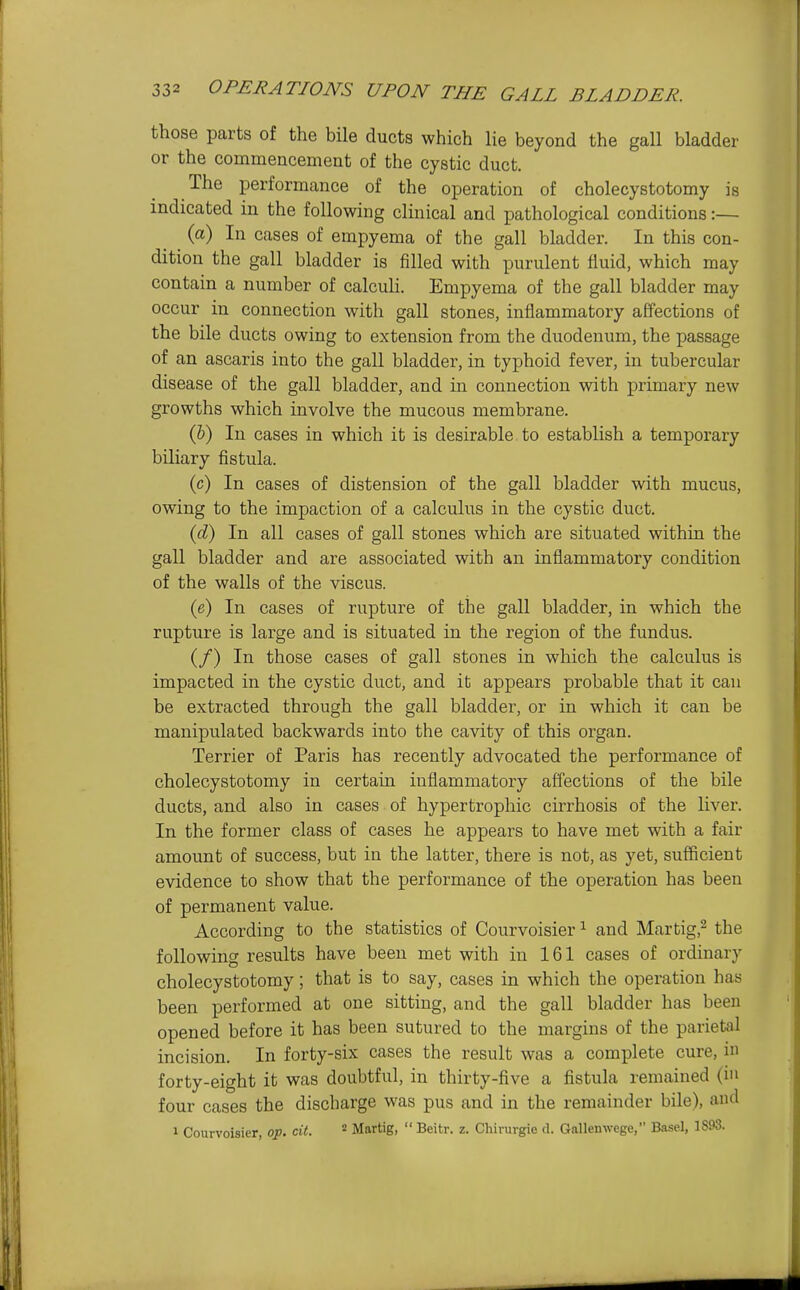 those parts of the bile ducts which lie beyond the gall bladder or the commencement of the cystic duct. The performance of the operation of cholecystotomy is indicated in the following clinical and pathological conditions:— (a) In cases of empyema of the gall bladder. In this con- dition the gall bladder is filled with purulent fluid, which may contain a number of calculi. Empyema of the gall bladder may occur in connection with gall stones, inflammatory affections of the bile ducts owing to extension from the duodenum, the passage of an ascaris into the gall bladder, in typhoid fever, in tubercular disease of the gall bladder, and in connection with primary new growths which involve the mucous membrane. (&) In cases in which it is desirable to establish a temporary biliary fistula. (c) In cases of distension of the gall bladder with mucus, owing to the impaction of a calculus in the cystic duct. {d) In all cases of gall stones which are situated within the gall bladder and are associated with an inflammatory condition of the walls of the viscus. (e) In cases of rupture of the gall bladder, in which the rupture is large and is situated in the region of the fundus. (/) In those cases of gall stones in which the calculus is impacted in the cystic duct, and it appears probable that it can be extracted through the gall bladder, or in which it can be manipulated backwards into the cavity of. this organ. Terrier of Paris has recently advocated the performance of cholecystotomy in certain inflammatory affections of the bile ducts, and also in cases of hypertrophic cirrhosis of the liver. In the former class of cases he appears to have met with a fair amount of success, but in the latter, there is not, as yet, sufficient evidence to show that the performance of the operation has been of permanent value. According to the statistics of Courvoisier ^ and Martig,^ the following results have been met with in 161 cases of ordinary cholecystotomy; that is to say, cases in which the operation has been performed at one sitting, and the gall bladder has been opened before it has been sutured to the margins of the parietal incision. In forty-six cases the result was a complete cure, i forty-eight it was doubtful, in thirty-five a fistula remained (in four cases the discbarge was pus and in the remainder bile), and 1 Courvoisier, o:p. cit. Martig,  Beitr. z. Chirurgie d. Gallenwege, Basel, 1893.