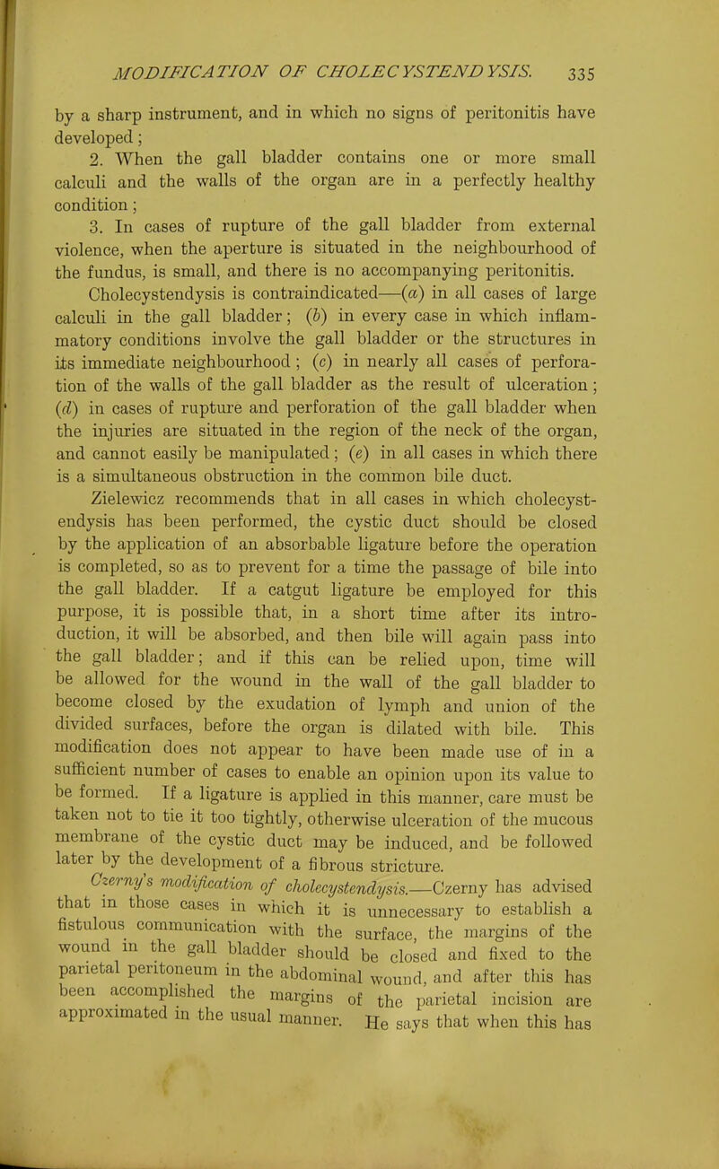 by a sharp instrument, and in which no signs of peritonitis have developed; 2. When the gall bladder contains one or more small calculi and the walls of the organ are in a perfectly healthy condition; 3. In cases of rupture of the gall bladder from external violence, when the aperture is situated in the neighbourhood of the fundus, is small, and there is no accompanying peritonitis. Cholecystendysis is contraindicated—(a) in all cases of large calculi in the gall bladder; (&) in every case in which inflam- matory conditions involve the gall bladder or the structures in its immediate neighbourhood; (c) in nearly all cases of ]3erfora- tion of the walls of the gall bladder as the result of ulceration; (fZ) in cases of rupture and perforation of the gall bladder when the injuries are situated in the region of the neck of the organ, and cannot easily be manipulated; (e) in all cases in which there is a simultaneous obstruction in the common bile duct. Zielewicz recommends that in all cases in which cholecyst- endysis has been performed, the cystic duct should be closed by the application of an absorbable ligature before the operation is completed, so as to prevent for a time the passage of bile into the gall bladder. If a catgut ligature be employed for this purpose, it is possible that, in a short time after its intro- duction, it will be absorbed, and then bile will again pass into the gall bladder; and if this can be relied upon, time will be allowed for the wound in the wall of the gall bladder to become closed by the exudation of lymph and union of the divided surfaces, before the organ is dilated with bile. This modification does not appear to have been made use of in a sufficient number of cases to enable an opinion upon its value to be formed. If a ligature is applied in this manner, care must be taken not to tie it too tightly, otherwise ulceration of the mucous membrane of the cystic duct may be induced, and be followed later by the development of a fibrous stricture. Gzerny's modification of cholecystendysis. Czerny has advised that in those cases in which it is unnecessary to establish a fistulous communication with the surface the margins of the wound m the gall bladder should be closed and fixed to the parietal peritoneum in the abdominal wound, and after this has been accomplished the margins of the parietal incision are approximated in the usual manner. He says that when this has