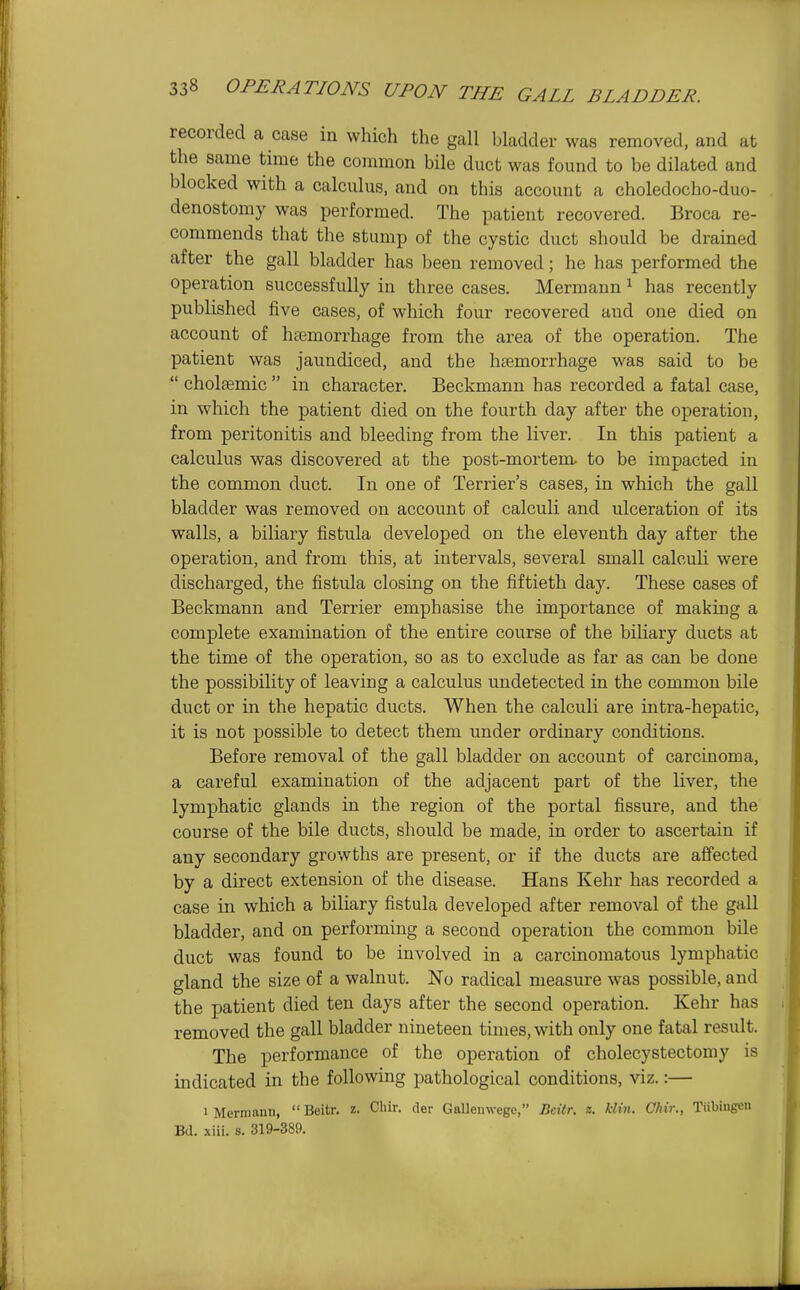 recorded a case in which the gall bladder was removed, and at the same time the common bile duct was found to be dilated and blocked with a calculus, and on this account a choledocho-duo- denostomy was performed. The patient recovered. Broca re- commends that the stump of the cystic duct should be drained after the gall bladder has been removed; he has performed the operation successfully in three cases. Hermann ^ has recently published five cases, of which four recovered and one died on account of htemorrhage from the area of the operation. The patient was jaundiced, and the hremorrhage was said to be  cholsemic  in character. Beckmann has recorded a fatal case, in which the patient died on the fourth day after the operation, from peritonitis and bleeding from the liver. In this patient a calculus was discovered at the post-mortem to be impacted in the common duct. In one of Terrier's cases, in which the gall bladder was removed on account of calculi and ulceration of its walls, a biliary fistula developed on the eleventh day after the operation, and from this, at intervals, several small calcuh were discharged, the fistula closing on the fiftieth day. These cases of Beckmann and Terrier emphasise the importance of making a complete examination of the entire course of the bihary ducts at the time of the operation, so as to exclude as far as can be done the possibility of leaving a calculus undetected in the common bile duct or in the hepatic ducts. When the calculi are intra-hepatic, it is not possible to detect them under ordinary conditions. Before removal of the gall bladder on account of carcinoma, a careful examination of the adjacent part of the liver, the lymphatic glands in the region of the portal fissure, and the course of the bile ducts, should be made, in order to ascertain if any secondary growths are present, or if the ducts are affected by a direct extension of the disease. Hans Kehr has recorded a case in which a biliary fistula developed after removal of the gall bladder, and on performing a second operation the common bile duct was found to be involved in a carcinomatous lymphatic gland the size of a walnut. No radical measure was possible, and the patient died ten days after the second operation. Kehr has removed the gall bladder nineteen times, with only one fatal result. The performance of the operation of cholecystectomy is indicated in the following pathological conditions, viz.:— 1 Mermanu,  Beitr. z. Cliir. tier Galleinvegc, Bdtr. z. klin. Chir., Tiibiugen Bd. xiii. s. 319-389.