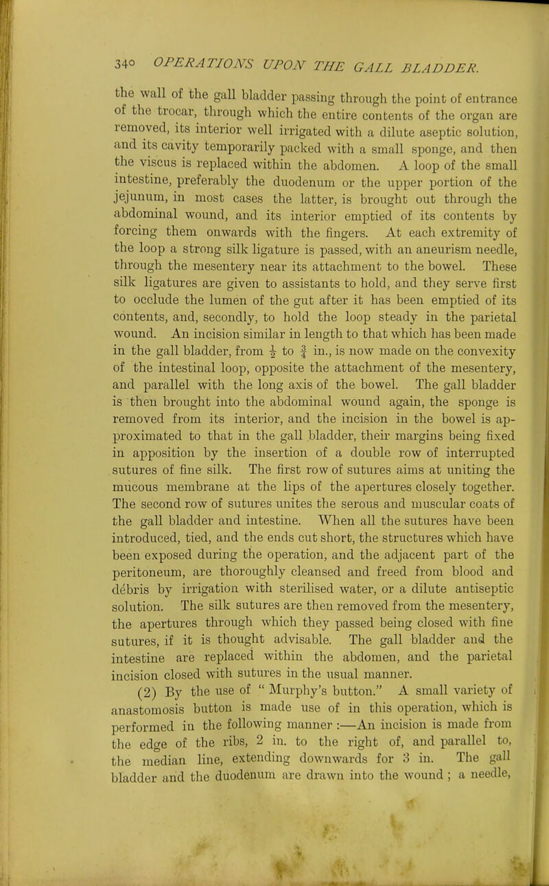 the wall of the gaU bladder passing through the point of entrance of the trocar, through which the entire contents of the organ are removed, its interior well irrigated with a dilute aseptic solution, and its cavity temporarily packed with a small sponge, and then the viscus is replaced within the abdomen. A loop of the small intestine, preferably the duodenum or the upper portion of the jejunum, in most cases the latter, is brought out through the abdominal woimd, and its interior emptied of its contents by forcing them onwards with the fingers. At each extremity of the loop a strong silk ligature is passed, with an aneurism needle, through the mesentery near its attachment to the bowel. These silk ligatures are given to assistants to hold, and they serve first to occlude the lumen of the gut after it has been emptied of its contents, and, secondly, to hold the loop steady in the parietal wound. An incision similar in length to that which has been made in the gall bladder, from i to f in., is now made on the convexity of the intestinal loop, opposite the attachment of the mesentery, and parallel with the long axis of the bowel. The gall bladder is then brought into the abdominal wound again, the sponge is removed from its interior, and the incision in the bowel is ap- proximated to that in the gall bladder, their margins being fixed in apposition by the insertion of a double row of interrupted sutures of fine silk. The first row of sutures aims at uniting the mucous membrane at the lips of the apertures closely together. The second row of sutures unites the serous and muscular coats of the gall bladder and intestine. When all the sutures have been introduced, tied, and the ends cut short, the structures which have been exposed during the operation, and the adjacent part of the peritoneum, are thoroughly cleansed and freed from blood and ddbris by irrigation with sterilised water, or a dilute antiseptic solution. The silk sutures are then removed from the mesentery, the apertures through which they passed being closed with fine sutures, if it is thought advisable. The gall hladder and the intestine are replaced within the abdomen, and the parietal incision closed with sutures in the usual manner. (2) By the use of  Murphy's button. A small variety of anastomosis button is made use of in this operation, which is performed in the following manner :—An incision is made from the edge of the ribs, 2 in. to the right of, and parallel to, the median line, extending downwards for 3 in. The gall bladder and the duodenum are drawn into the wound ; a needle,