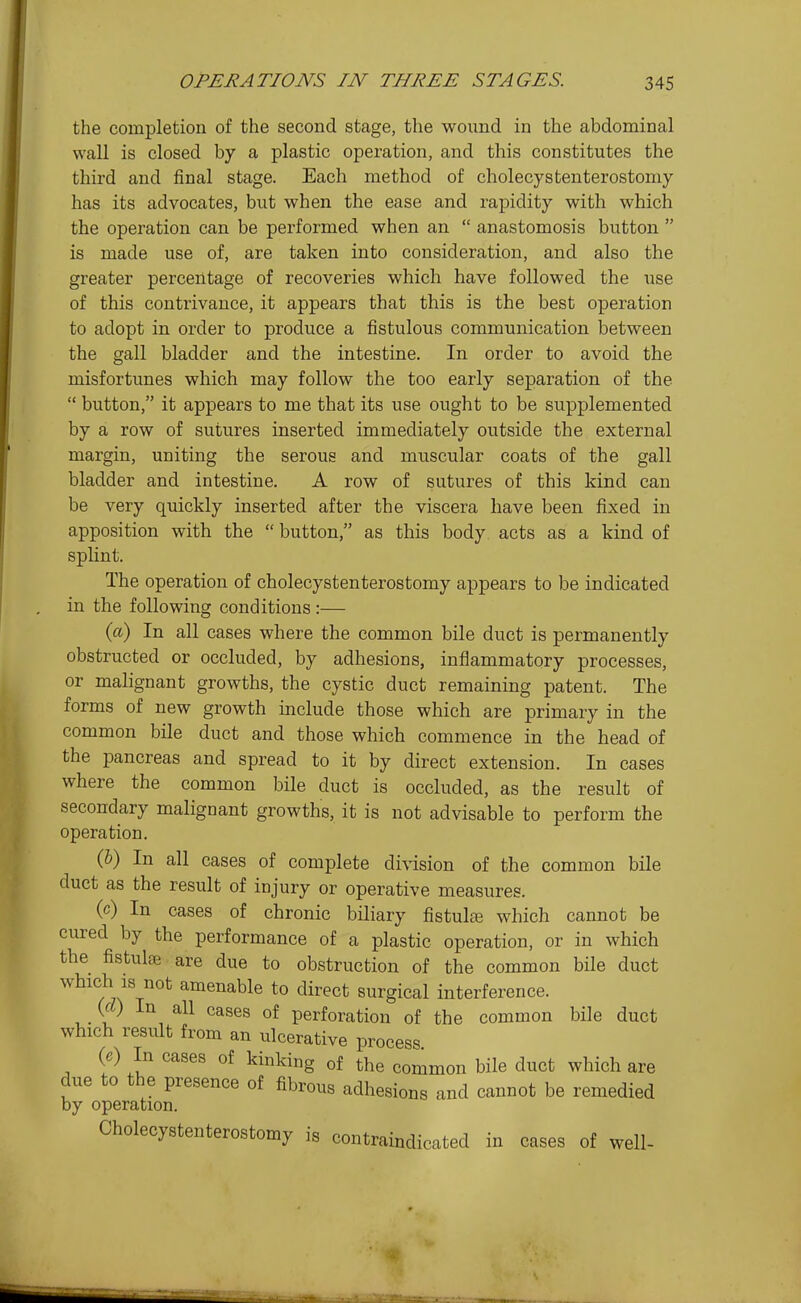 the completion of the second stage, the wound in the abdominal wall is closed by a plastic operation, and this constitutes the third and final stage. Each method of cholecystenterostoniy has its advocates, but when the ease and rapidity with which the operation can be performed when an  anastomosis button  is made use of, are taken into consideration, and also the greater percentage of recoveries which have followed the use of this contrivance, it appears that this is the best operation to adopt in order to produce a fistulous communication between the gall bladder and the intestine. In order to avoid the misfortunes which may follow the too early separation of the  button, it appears to me that its use ought to be supplemented by a row of sutures inserted immediately outside the external margin, uniting the serous and muscular coats of the gall bladder and intestine. A row of sutures of this kind can be very quickly inserted after the viscera have been fixed in apposition with the  button, as this body acts as a kind of splint. The operation of cholecystenterostomy appears to be indicated in the following conditions:— (a) In all cases where the common bile duct is permanently obstructed or occluded, by adhesions, inflammatory processes, or malignant growths, the cystic duct remaining patent. The forms of new growth include those which are primary in the common bile duct and those which commence in the head of the pancreas and spread to it by direct extension. In cases where the common bile duct is occluded, as the result of secondary malignant growths, it is not advisable to perform the operation. (&) In all cases of complete division of the common bile duct as the result of injury or operative measures. (c) In cases of chronic biliary fistulte which cannot be cured by the performance of a plastic operation, or in which the fistulse are due to obstruction of the common bile duct which IS not amenable to direct surgical interference. (rt) In all cases of perforation of the common bile duct which result from an ulcerative process. {e) In cases of kinking of the common bile duct which are due to the presence of fibrous adhesions and cannot be remedied by operation. Cholecystenterostomy is contraindicated in cases of well-