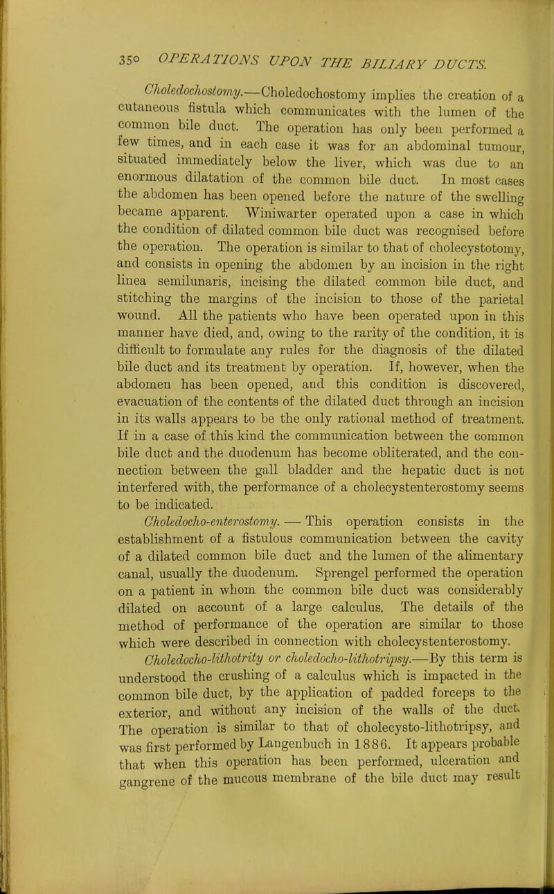 CAoZetZoc/iosi!o??i2/.—Choledochostomy implies the creation of a cutaneous fistula which communicates with the lumen of the common bile duct. The operation has only been performed a few times, and in each case it was for an abdominal tumour, situated immediately below the liver, which was due to an enormous dilatation of the common bile duct. In most cases the abdomen has been opened before the nature of the swelling became apparent. Winiwarter operated upon a case in which the condition of dilated common bile duct was recognised before the operation. The operation is similar to that of cholecystotomy, and consists in opening the abdomen by an incision in the right linea semilunaris, incising the dilated common bile duct, and stitching the margins of the incision to those of the parietal wound. All the patients who have been operated upon in this manner have died, and, owing to the rarity of the condition, it is difficult to formulate any rules for the diagnosis of the dilated bile duct and its treatment by operation. If, however, when the abdomen has been opened, and this condition is discovered, evacuation of the contents of the dilated duct through an incision in its walls appears to be the only rational method of treatment. If in a case of this kind the communication between the common bile duct and the duodenum has become obliterated, and the con- nection between the gall bladder and the hepatic duct is not interfered with, the performance of a cholecystenterostomy seems to be indicated. Choledocho-enterostomy. — This operation consists in the establishment of a fistulous communication between the cavity of a dilated common bile duct and the lumen of the alimentary canal, usually the duodenum. Sprengel performed the operation on a patient in whom the common bile duct was considerably dilated on account of a large calculus. The details of the method of performance of the operation are similar to those which were described in connection with cholecystenterostomy. Choledocho-lithotrity or clioledoclw-lithotripsy.—By this term is understood the crushing of a calculus which is impacted in the common bile duct, by the application of padded forceps to the exterior, and without any incision of the walls of the duct. The operation is similar to that of cholecysto-lithotripsy, and was first performed by Langenbuch in 188 6. It appears probable that when this operation has been performed, ulceration and gangrene of the mucous membrane of the bile duct may result