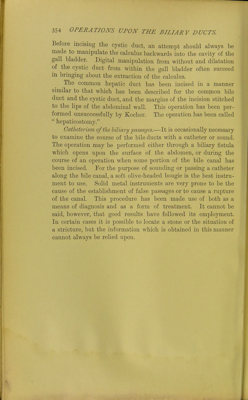Before incising the cystic duct, an attempt sliould always be made to manipulate the calculus backwards into the cavity of the gall bladder. Digital manipulation from without and dilatation of the cystic duct from within the gall bladder often succeed in bringing about the extraction of the calculus. The common hepatic duct has been incised in a manner similar to that which has been described for the common bile duct and the cystic duct, and the margins of the incision stitched to the lips of the abdominal wall. This operation has been per- formed unsuccessfully by Kocher. The operation has been called  hepaticostomy. Catheterism of the liliary passages.—It is occasionally necessary to examine the course of the bile ducts with a catheter or sound. The operation may be performed either through a biliary fistula which opens upon the surface of the abdomen, or during the course of an operation when some portion of the bile canal has been incised. For the purpose of sounding or passing a catheter along the bile canal, a soft olive-headed bougie is the best instru- ment to use. Solid metal instruments are very prone to be the cause of the establishment of false passages or to cause a rupture of the canal. This procedure has been made use of both as a means of diagnosis and as a form of treatment. It cannot be said, however, that good results have followed its employment. In certain cases it is possible to locate a stone or the situation of a stricture, but the information which is obtained in this manner cannot always be relied upon.