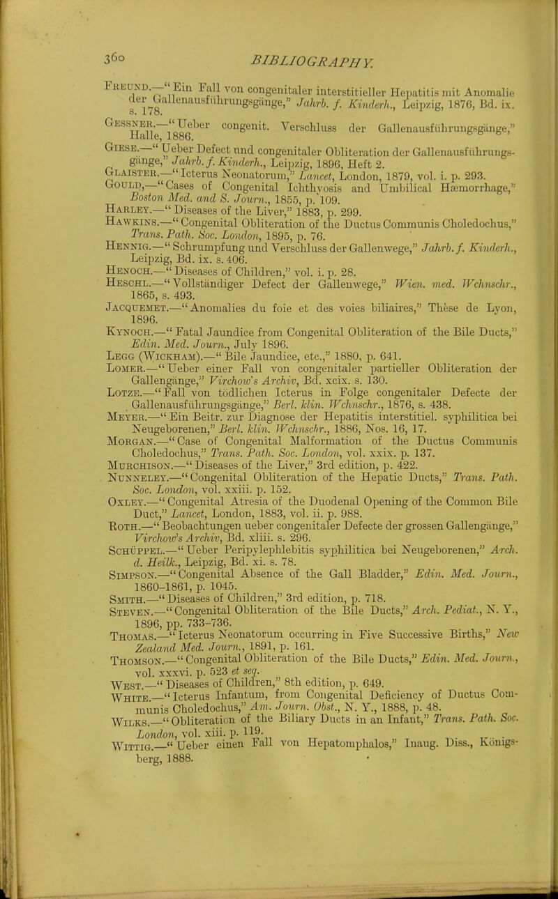 Freuxd.— Ein Fall von congenitaler interstitieller Heimtitis mit Anomali.- del- Uallenausfulinrngsgiinge, Jahrh. f. Kinderh., Leipzig, 1876, Bd. ix. s. I io. Gessner.—Ueber congenit. Verscliluss der Gallenausfuhrungsgiinge, Halle, 1886. GiESE.—« Ueber Defect imd congenitaler Obliteration der GallenausfuhrungK- gange, Jahrb.f. Kinderh., Leipzig, 1896, Heft 2. Glaister.— Icterus Neonatorum, Lancet, London, 1879, vol. i. p. 293. GouLi),— Cases of Congenital Ichthvosis and Umbilical Hemorrhage, Boston Med. and S. Journ., 1855, p.109. Harley.— Diseases of the Liver, 1883, p. 299. Hawkins.— Congenital Obliteration of the Ductus Communis Choledochus, Trans. Path. Hoc. London, 1895, p. 76. Hennig.—Schrumpfungund Verschluss der Gallenwege, Jahrb.f. Kinderh., Leijjzig, Bd. ix. s. 406. Henoch.— Diseases of Children, vol. i. p. 28. Heschl.— Vollstandiger Defect der Gallenwege, Wien. med. Wchnschr., 1865, s. 493. Jacquemet.—Anomalies du foie et des voies biliaires, Thfise de Lyon, 1896. Kynoch.— Fatal Jaundice from Congenital Obliteration of the Bile Ducts, Edin. Med. Journ., Julv 1896. Legg (Wickham).— Bile Jaundice, etc., 1880, p. 641. LoiiER.— Ueber einer Fall von congenitaler partieller Obliteration der Gallengiinge, Virchow's Archiv, Bd. xcix. s. 130. LoTZE.—Fall von todlichen Icterus in Folge congenitaler Defecte der Gallenausfiihrungsgiinge, Berl. klin. Wchnschr., 1876, s. 438. Meyer.— Ein Beitr. zur Diagnose der Hepatitis interstitiel. syphilitica bei Neugeborenen, Berl. Jdin. JVchnschr., 1886, Nos. 16, 17. Morgan.— Case of Congenital Malformation of the Ductus Communis Choledochus, Trans. Path. Soc. London, vol. xxix. p. 137. MuRCHisoN.— Diseases of the Liver, 3rd edition, p. 422. . NuNNELEY.—Congenital Obliteration of the Hepatic Ducts, Trans. Path. Soc. London, vol. xxiii. p. 152. OxLEY.— Congenital Atresia of the Duodenal Opening of the Common Bile Duct, Lancet, London, 1883, vol. ii. p. 988. Roth.— Beobachtungen ueber congenitaler Defecte der grossen Gallengiinge, Virchoiv's Archiv, Bd. xliii. s. 296. ScHUPPEL.—Ueber Peripyleplilebitis syphilitica bei Neugeborenen, Arch. d. Heilk, Leipzig, Bd. xi. s. 78. Simpson.—Congenital Absence of the Gall Bladder, Edin. Med. Journ., 1860-1861, p. 1045. Smith.—Diseases of Children, 3rd edition, p. 718. Steven.—Congenital Obliteration of the Bile Ducts, Arch. Pediat., N. Y., 1896, pp. 733-736. Thomas.— Icterus Neonatorum occurring in Five Successive Births, New Zealand Med. Journ., 1891, p. 161. Thomson.  Congenital Obliteration of the Bile Ducts, ^dwi. Med./owm, vol. xxxvi. p. 523 et scq. West.— Diseases of Children, 8th edition, p. 649. ■WThite Icterus Infantum, from Congenital Deficiency of Ductus Com- munis Choledochus, Am. Journ. Obst., N. Y., 1888, p. 48. WiLKS.  Obliteration of the Biliary Ducts in an Infant, Trans. Path. Soc. ionrfo?i, vol. xiii. p. 119- . ■WiTTiG. Ueber eineu iali von Hepatomphalos, Inaug. Diss., ivouigs- ber'g, 1888.