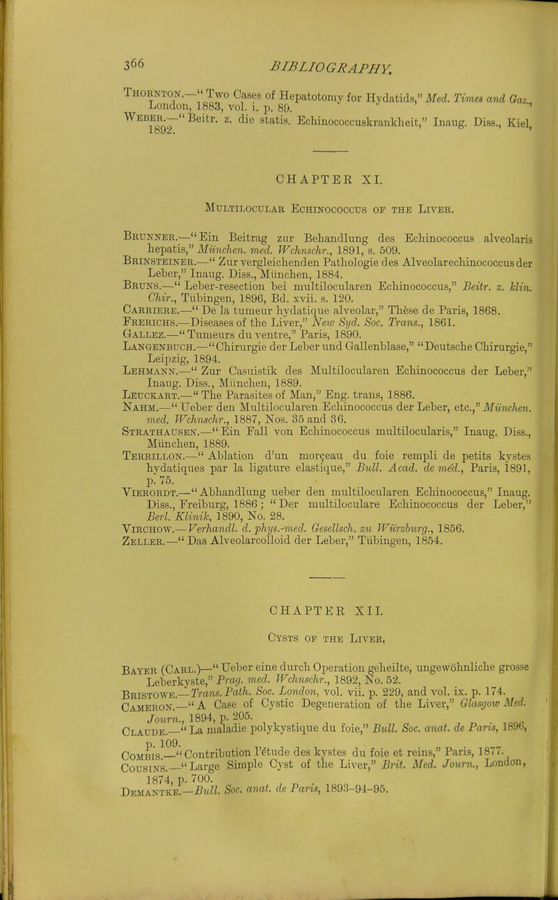 Thornton.— Two Cases of Hepatotomy for Hydatids, Med. Times and Gaz, London, 1883, vol. i. p. 89. ^ j i ^eitr. z. die statis. Echinococcuskrankheit, Inaug. Diss., Kiel, CHAPTER XL MULTILOCULAR EcHINOCOCCUS OF THE LiVER. Brunner.—Ein Beitrag zur Behandlung des Ecliinococcus alveolaris hepatis, Miinchen. med. TVchnschr., 1891, s. 509. Brinsteiner.— Zur vergleichenden Pathologic des Alveolarechinococcusder Leber, Inaug. Diss., Miinchen, 1884. Bruns.— Leber-resection bei multilocularen Echinococcus, Beitr. z. hlin. Chir., Tubingen, 1896, Bd. xvii. s. 120. Carriere.— De la tumeur hydatique alveolar, These de Paris, 1868. Prerichs.—Diseases of the Liver, Neiu Sijd. Soc. Trans., 1861. Gallez.— Tumeurs du ventre, Paris, 1890. Langenbuch.—Chirurgie der Leber und Gallenblase, Deutsche Chirurgie, Leipzig, 1894. Lehmann.— Zur Casuistik des Multilocularen Echinococcus der Leber, Inaug. Diss., Miinchen, 1889. Leuckart.— The Parasites of Man, Eng. trans, 1886. Nahm.— Ueber den Multilocularen Echinococcus der Leber, etc., Miinchen. med. Wchnschr., 1887, Nos. 35 and 36. Strathadsen.—Ein Fall von Echinococcus multilocularis, Inaug. Diss., Miinchen, 1889. Terrillon.— Ablation d'un mor9eau du foie rempli de petits kj'stes hydatiques par la ligature elastique, Bull. Acad, de mM., Paris, i891, p. 75. ViERORDT.—Abhandlung ueber den multilocularen Echinococcus, Inaug. Diss., Freiburg, 1886;  Der multiloculare Echinococcus der Leber, Berl. Klinik, 1890, No. 28. Virchow.— Verhandl. d. phys.-med. Gesellsch. zu TViirzburg., 1856. Zeller.— Das AlveolarcoUoid der Leber, Tiibingen, 1854. CHAPTER XIL Cysts op the Liveb. Bayer (Carl.)— Ueber eine durch Operation geheilte, ungewohnliche grosse Leberkyste, Prag. med. Wchnschr., 1892, No. 52. Bristowe.—Trfms. Pai/i. Soc. London, vol. vii. p. 229, and vol. ix. p. 174. Cameron.— A Case of Cystic Degeneration of the Liver, Glasgow Med. Journ., 1894, p. 205. Claude.— La maladie polykystique du foie, Bull. Soc. anat. de Pans, 1896, CoMms!— Contribution I'c^tude des kystes du foie et reins, Paris, 1877. Cousins. Large Simple Cyst of the Liver, Brit. Med. Jouru., London, 1874, p. 700. Demantke.—Soc. anat. de Paris, 1893-94-95.