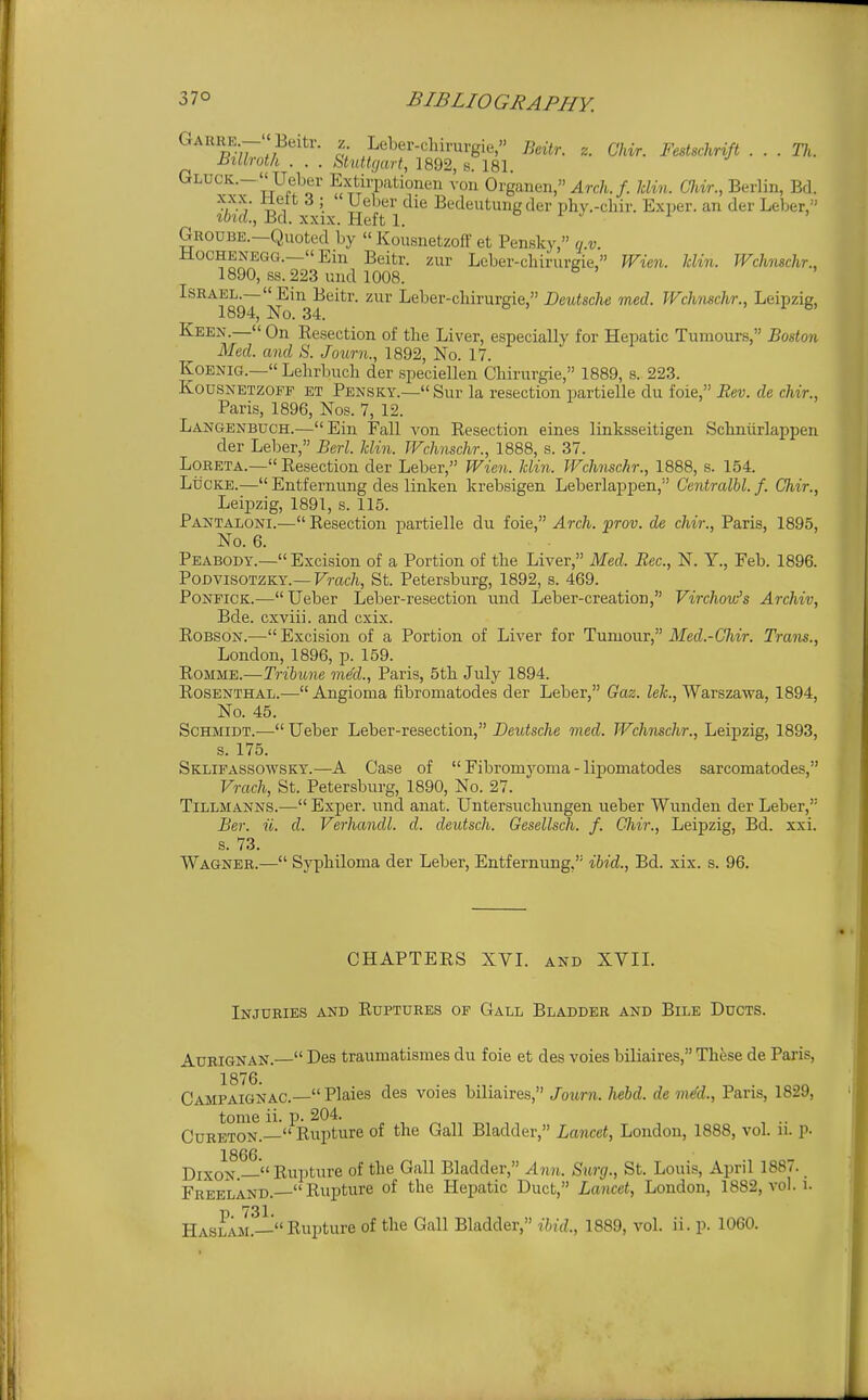 Garhe- Beitr. z Leber-clururgie, Btiir. z. Chir. Festschrift . . . Th. Billroth . . . Stuttgart, 1892, s. 181. GLUCK.-  Ueber Extirpationen \on Organen, Arch.f. Jclin. Chir., Berlin, Bd. ^ n ^ '. ^^'^ Bedeutung der phy.-chir. Exijer. an der Leber, ibid., Bd. XXIX. Heft 1. a i j i , Groube.—Quoted by  Kousnetzoff et Pensky, u.v. HocHENEGG.—Ein Beitr. zur Leber-cliirurgie, Wien. Uin. JVchnschr., 1890, ss. 223 mid 1008. ■■^^^jl^^^—'^in^Beitr. zur Leber-chirurgie, Deutsche med. Wchnschr., Leipzig, Keen.— On Resection of the Liver, especially for Hepatic Tumours, Boston Med. and S. Journ., 1892, No. 17. KoENiG.— Lehrbuch der speciellen Chirurgie, 1889, s.. 223. Kousnetzoff et Pensky.— Sur la resection partielle du foie, Eev. de chir., Paris, 1896, Nos. 7, 12. Langenbuch.—Ein Fall von Resection eines linksseitigen Schniirlappen der Leber, Berl. Uin. Wchnschr., 1888, s. 37. LoRETA.— Resection der Leber, Wien. Uin. Wchnschr., 1888, s. 154. LiicKE.— Entfernung des linken krebsigen Leberlaijpen, C'entralbl. f. Chir., Leijizig, 1891, s. 115. Pantaloni.— Resection partielle du foie, Arch. prov. de chir., Paris, 1895, No. 6. Peabodt.— Excision of a Portion of the Liver, Med. Rec, N. Y., Feb. 1896. PODVISOTZKY.—Frac/i, St. Petersburg, 1892, s. 469. PoNEiCK.— Ueber Leber-resection und Leber-creation, Virchow's Archiv, Bde. cxviii. and cxix. Robson.— Excision of a Portion of Liver for Tumour, Med.-Chir. Tram., London, 1896, p. 159. RoMME.—Tribune inM., Paris, 5th July 1894. Rosenthal.— Angioma fibromatodes der Leber, Gaz. lek., Warszawa, 1894, No. 45. Schmidt.— Ueber Leber-resection, Deutsche med. Wchnschr., Leipzig, 1893, s. 175. Sklifassowsky.—A Case of  Fibromyoma - lipomatodes sarcomatodes, Vrach, St. Petersburg, 1890, No. 27. TiLLMANNS.— Exper. imd anat. Untersuchungen ueber Wunden der Leber, Ber. ii. d. Verhandl. d. deutsch. Gesellsch. f. Chir., Leipzig, Bd. xxi. s. 73. Wagner.— Syphiloma der Leber, Entfernung, ibid., Bd. xix. s. 96. CHAPTERS XVL and XVIL Injuries and Ruptures op Gall Bladder and Bile Ducts. AuRiGNAN.— Des traumatismes du foie et des voies biliaires, These de Paris, Campaignac.— Plaies des voies biliaires, Joimi. hebd. de mM., Paris, 1829, tome ii. p. 204. Cureton.— Rupture of the Gall Bladder, Lancet, London, 1888, vol. n. p. Dixon.— Rupture of the Gall Bladder, Ann. Surg., St. Louis, April 1887. Freeland. Rupture of the Hepatic Duct, Lancet, London, 1882, vol. i. 731 Haslam.-Rupture of the Gall Bladder, ihid., 1889, vol. ii. p. 1060.