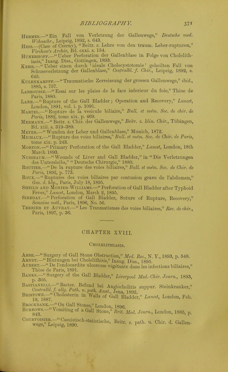 Hermes. Ein Fall von Verletzung der Gallenwege, Deutsche vied. JFchnschr., Leipzig, 1892, s. 643. jjess. (Case of Czerny), Beitr. z. Lehre von den traum. Leber-rupturen, Virchoiv's Archiv, Bd. cxxi. s. 154. HuNERHOFF.— Ueber Perforation der Gallenblase in Folge von Cholelith- iasis, Inaug. Diss., Gottingen, 1893. Kehr.—Ueber einen durch 'ideale Cholecystotomie' geheilten Pall von Schussverletzung der Gallenblase, Centralbl. f. Chir., Leipzig, 1892, s. 645. KuLENKAMPFF.— Traumatischc Zerreissung der grossen Gallenwege, ibid., 1885, s. 757. Labrousse.— Essai sur les plaies de la face inferieur du foie, These de Paris, 1880. Lane.—Rupture of the Gall Bladder; Operation and Recovery, Lancet, London, 1891, vol. i. p. 1091. Martel.— Rupture de la vesicule biliaire, Bull, et m^m. Soc. de chir. de Paris, 1882, tome xix. p. 469. Hermann.— Beitr. z. Chir. der Gallenwege, Beitr. z. Min. Chir., Tubingen, Bd. xiii. s. 319-389. Meter.— Wunden der Leber und Gallenblase, Munich, 1872. MiCHAUX.— Rupture des voies biliaires, Bull, et m4m. Soc. de Chir. de Paris, tome xix. p. 243. Morton.— Primary Perforation of the Gall Bladder, Lancet, London, 18th March 1893. NussBAUM.—-Wounds of Liver and Gall Bladder, in Die Verletzungen des Untersleibs,  Deutsche Chirurgie, 1880. RouTiER.— De la rupture des voies biliaires, Bull, et rn^m. Soc. de Chir. de Paris, 1892, p. 773. Roux.—Ruptures des voies biliaires par contusion grave de I'abdomen, Gaz. d. hSp., Paris, July 18, 1895. Sheild AND MoNiER-Williams.— Perforation of Gall Bladder after Typhoid Fever, Lancet, London, March 2, 1895. SiREDAT.—Perforation of Gall Bladder, Suture of Rupture, Recovery, Semaine me'd., Paris, 1896, No. 56. Terrier et Auvray.— Les Traumatismes des voies biliaires, Bev. de chir., Paris, 1897, p. 36. CHAPTER XVIIL Cholelithiasis. Abbe.— Surgery of Gall Stone Obstruction, Med. Rec, N. Y., 1893, p. 548. Arndt.— Blutungen bei Cholelithisis, Inauf. Diss 1895 Aubert.— De I'endocardite ulcereuse vegetante danL les infections biliaires, These de Pans, 1891. ' Banks.— Surgery of the Gall Bladder, Liverpool Med.-Chir. Joimi., 1893, J), •OxJU. BASTiANELLi -Bacter Befund bei Angiocholitis suppur. Steintranker, Centralbl f ally. Path. u. path. Anat., Jena, 1892 Bristowe^- Cholesterm m Walls of Gall Bladder, Lancet, London, Feb. Brockbank.— On Gall Stones, London 1896 Burrows.- Vomiting of a Gall Utone,''Brit.'Med. Journ., London, 1885, p.