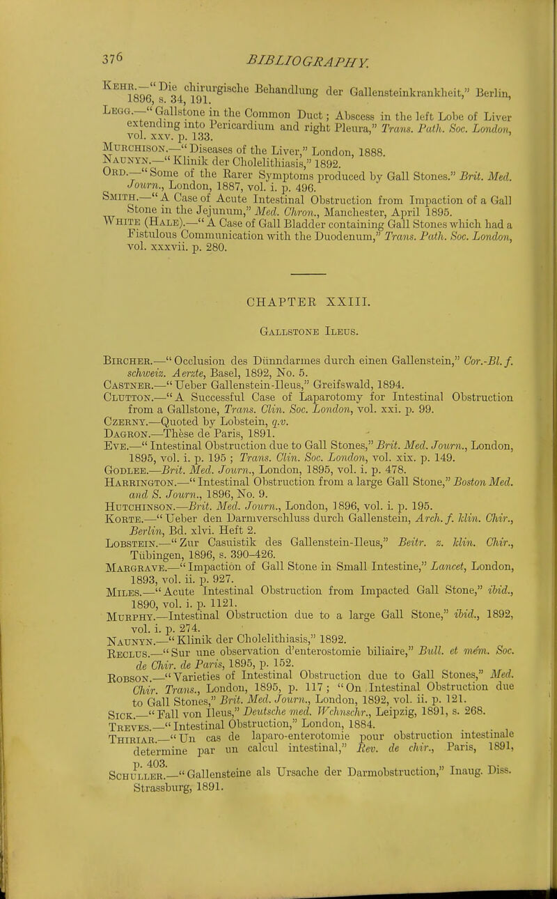 ^^iSQe'T 34*'l9T''^''''^'^ Behandlung der Gallensteinkrankheit, Berlin, Legg.— Gallstone in the Common Duct; Abscess in the left Lobe of Liver extending into Pericardium and right Pleura, Trans. Path. Soc. London, vol. XXV. p. 133. D ) , MuRCHisoN.— Diseases of the Liver, London, 1888. Naunyn.—« Klinik der Cholelithiasis, 1892. Ord.—« Some of the Rarer Symptoms produced by Gall Stones. Brit. Med. Joiirn., London, 1887, vol. i. p. 496. Smith.—A Case of Acute Intestinal Obstruction from Impaction of a Gall Stone m the Jejunum, Med. Ghron., Manchester, April 1895. White (Hale).— A Case of Gall Bladder containing Gall Stones which had a Fistulous Communication with the Duodenum, Trans. Path. Soc. London, vol. xxxvii. p. 280. CHAPTER XXIIL Gallstone Ileus. BiRCHER.—Occlusion des Diinndarmes durch einen Gallenstein, Cor.-Bl.f. schweiz. Aerzte, Basel, 1892, No. 5. Castner.— TJeber Gallenstein-Ileus, Greifswald, 1894. Glutton.—A Successful Case of Laparotomy for Intestinal Obstruction from a Gallstone, Trans. Clin. Soc. London, vol. xxi. p. 99. Czerny.—Quoted by Lobstein, q.v. Dagron.—These de Paris, 1891. Eve.— Intestinal Obstruction due to Gall Stones, Brit. Med. Journ., London, 1895, vol. i. p. 195 ; Trans. Clin. Soc. London, vol. xix. p. 149. GoDLEE.—Brit. Med. Journ., London, 1895, vol. i. p. 478. Harrington.—Intestinal Obstruction from a large Gall ^tone., Boston Med. and S. Jonrn., 1896, No. 9. Hutchinson.—Brit. Med. Journ., London, 1896, vol. i. p. 195. KoRTB.—Ueber den Darmverschluss durch Gallenstein, Arch.f. Jclin. Chir., Berlin, Bd. xlvi. Heft 2. Lobstein.— Zur Casuistik des Gallenstein-Ileus, Beitr. z. Jclin. Chir., Tiibingen, 1896, s. 390-426. Margrave.— Impaction of Gall Stone in Small Intestine, Lancet, London, 1893, vol. ii. p. 927. Miles.—Acute Intestinal Obstruction from Impacted Gall Stone, ibid., 1890, vol. i. p. 1121. Murphy.—Intestinal Obstruction due to a large Gall Stone, ihid., 1892, vol. i. p. 274. Naunyn.— Klinik der Cholelithiasis, 1892. Reclus. Sur une observation d'euterostomie biliaire, Bull, et m^m. Soc. de'Chir. de Paris, 1895, p. 152. ROBSON. Varieties of Intestinal Obstruction due to Gall Stones, Med. Chir. Trans., London, 1895, p. 117;  On . Intestinal Obstruction due to Gall Stones, Brit. Med. Journ., London, 1892, vol. ii. p. 121. gjCK. Fall von Ileus, Deutsche med. Wchnschr., Leipzig, 1891, s. 268. Treves.— Intestinal Obstruction, London, 1884. Thiriar  Un cas de laparo-enterotomie pour obstruction intestmale determine par un calcul intestinal, liev. de chir., Paris, 1891, SchullI^r.—Gallensteine als Ursache der Darmobstruction, Inaug. Diss. Strassburg, 1891.